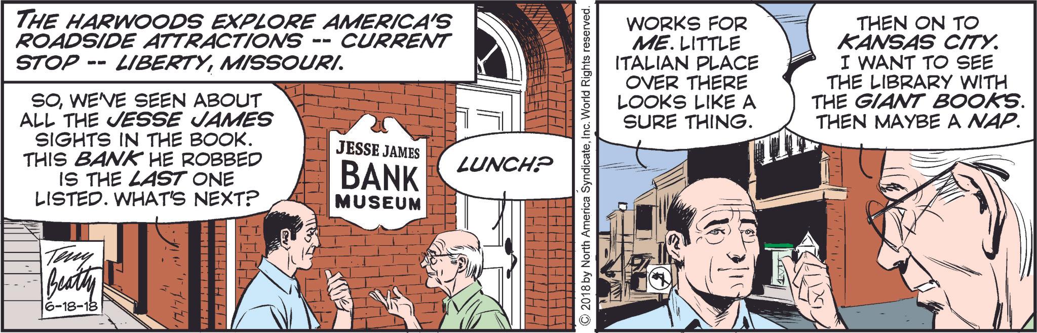 Parallel OCR: THE HARWOODS EXPLORE AMERICA'S ROADSIDE ATTRACTIONS -- STOP -- LIBERTYMISSOURI. SOWE'VE SEEN ABOUT ALL THE JESSE JAMES SIGHTS IN THE BOOK. THIS BANK HE ROBBED IS THE LAST ONE LISTED. WHAT'S NEXT? Teny Beatty 6-18-18 4 17 WHHHHE. THI CURRENT JESSE JAMES BANK MUSEUM LUNCH? WORKS FOR ME. LITTLE ITALIAN PLACE OVER THERE LOOKS LIKE A SURE THING. THEN ON TO KANSAS CITY. I WANT TO SEE THE LIBRARY WITH THE GIANT BOOKS. THEN MAYBE A NAP. © 2018 by North America SyndicateInc. World Rights reserved. THE HARWOODS EXPLORE AMERICA'S ROADSIDE ATTRACTIONS -- STOP -- LIBERTYMISSOURI . SOWE'VE SEEN ABOUT ALL THE JESSE JAMES SIGHTS IN THE BOOK . THIS BANK HE ROBBED IS THE LAST ONE LISTED . WHAT'S NEXT ? Teny Beatty 6-18-18 4 17 WHHHHE . THI CURRENT JESSE JAMES BANK MUSEUM LUNCH ? WORKS FOR ME . LITTLE ITALIAN PLACE OVER THERE LOOKS LIKE A SURE THING . THEN ON TO KANSAS CITY . I WANT TO SEE THE LIBRARY WITH THE GIANT BOOKS . THEN MAYBE A NAP . © 2018 by North America SyndicateInc. World Rights reserved .