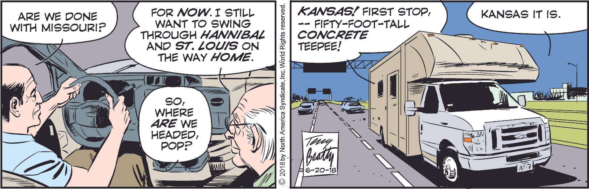 Comics OCR: ARE WE DONE WITH MISSOURI? FOR NOW. I STILL WANT TO SWING THROUGH HANNIBAL AND ST. LOUIS ON THE WAY HOME. SOWHERE ARE WE HEADEDPOP? MAMMAL ©2018 by North America SyndicateInc. World Rights reserved. KANSAS! FIRST STOPFIFTY-FOOT-TALL CONCRETE TEEPEE! Tony Beatty 6-20-18 KANSAS IT IS. ARE WE DONE WITH MISSOURI ? FOR NOW . I STILL WANT TO SWING THROUGH HANNIBAL AND ST . LOUIS ON THE WAY HOME . SOWHERE ARE WE HEADEDPOP ? MAMMAL © 2018 by North America SyndicateInc. World Rights reserved . KANSAS ! FIRST STOPFIFTY - FOOT - TALL CONCRETE TEEPEE ! Tony Beatty 6-20-18 KANSAS IT IS .