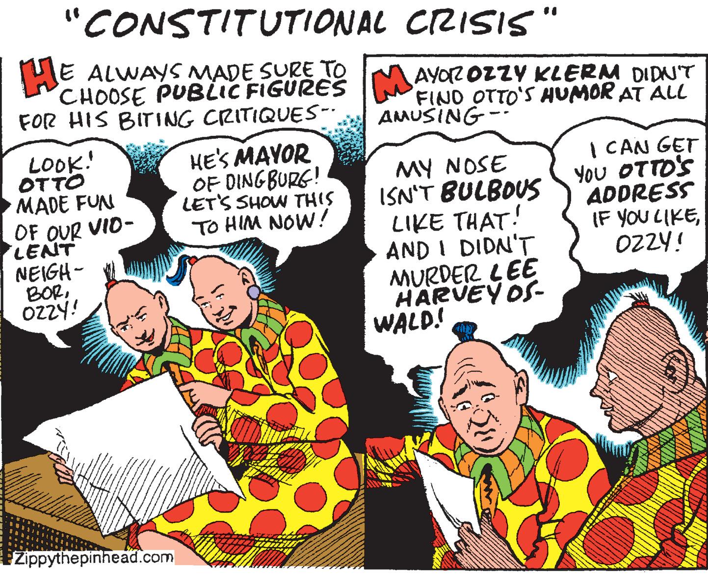 Illustration OCR: "CONSTITUTIONAL CZISIS HE ALWAYS MADE SURE TO CHOOSE PUBLIC FIGURES FOR HIS BITING CRITIQUE-. AYOZ OZZY KLERM DIDN'T FIND OTTO'S HUMOR AT ALL AMUSING- LOOK! OTTO MADE FUN OF OUR VID- LENT NEIGH- BOROZZY! HE'S MAYOR OF DINGBURG! LET'S SHOW THIS TO HIM NOW! MY NOSE ISN'T BULBOUS LIKE THAT! AND I DIDN'T MURDER LEE HARVEY OS- WALD! | CAN GET You OTTO'S ADDRESS (F YOU LIKEOZZY! Zippythepinhead.com "CONSTITUTIONAL CZISIS HE ALWAYS MADE SURE TO CHOOSE PUBLIC FIGURES FOR HIS BITING CRITIQUE-. AYOZ OZZY KLERM DIDN'T FIND OTTO'S HUMOR AT ALL AMUSING- LOOK! OTTO MADE FUN OF OUR VID- LENT NEIGH- BOROZZY! HE'S MAYOR OF DINGBURG! LET'S SHOW THIS TO HIM NOW! MY NOSE ISN'T BULBOUS LIKE THAT! AND I DIDN'T MURDER LEE HARVEY OS- WALD! | CAN GET You OTTO'S ADDRESS (F YOU LIKEOZZY! Zippythepinhead.com