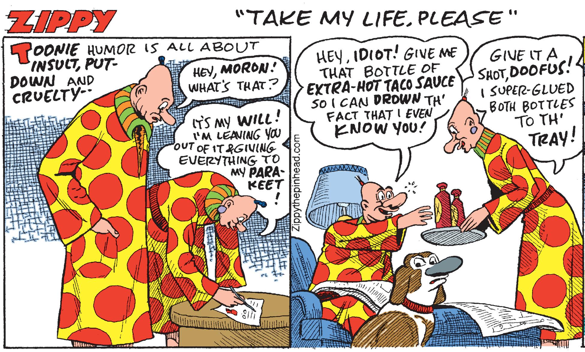 Parallel OCR: ZIPPY "TAKE MY LIFE. PLEASE" TOONIE HUMOR IS ALL ABOUT INSUCTPUT- DOWN AND CRUELTY- HEYIDIOT! GIVE ME THAT BOTTLE OF EXTRA-HOT TACO SAUCE So I CAN DROWN TH' FACT THAT I EVEN ENOW YOU! GIVE IT A HEYMORON! WHATS THAT? SHOTDOOFUS! I SUPER-GLUED BOTH BOTTLES TO TH' ITS My WILL! I'M LEAVING you OUT OF IT&GIVING EVERYTHING TO MY PARA- KEET TRAY! Zippythepinhead.com ZIPPY "TAKE MY LIFE. PLEASE" TOONIE HUMOR IS ALL ABOUT INSUCTPUT- DOWN AND CRUELTY- HEYIDIOT! GIVE ME THAT BOTTLE OF EXTRA-HOT TACO SAUCE So I CAN DROWN TH' FACT THAT I EVEN ENOW YOU! GIVE IT A HEYMORON! WHATS THAT? SHOTDOOFUS! I SUPER-GLUED BOTH BOTTLES TO TH' ITS My WILL! I'M LEAVING you OUT OF IT&GIVING EVERYTHING TO MY PARA- KEET TRAY! Zippythepinhead.com