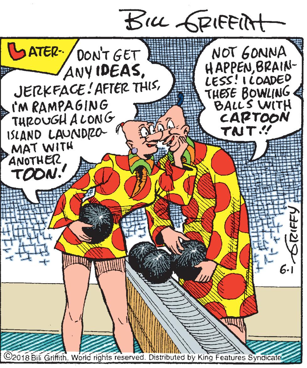 Illustration OCR: Bice GRIFFIRH SATER-/DON'T GET ANY IDEASI'M RAMPAGING THROUGH A LONG ISLAND LAUNDRa MAT WITH ANOTHER TOON. NOT 6ONNA HAPPENBRAIN- LESS! ILOADED THESE BOWLING BALL'S WITH CARTOON TNT! 6-1 ©2018 Bili Grifith. World rights reserved. Distributed by King Features Syndicate Bice GRIFFIRH SATER-/DON'T GET ANY IDEASJERKFACE! AFTER THISI'M RAMPAGING THROUGH A LONG ISLAND LAUNDRa MAT WITH ANOTHER TOON. NOT 6ONNA HAPPENBRAIN- LESS! ILOADED THESE BOWLING BALL'S WITH CARTOON TNT! 6-1 ©2018 Bili Grifith. World rights reserved. Distributed by King Features Syndicate
