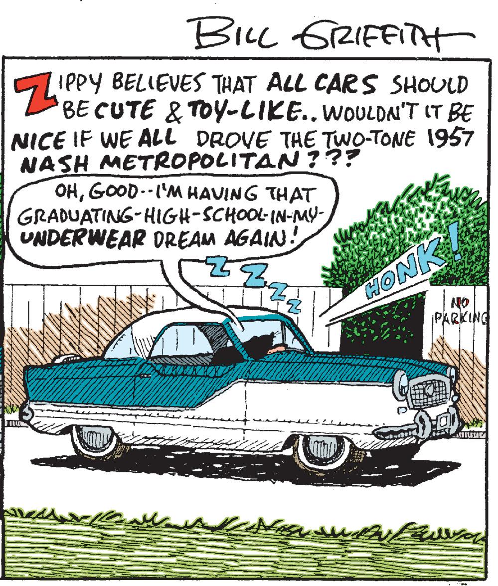 Illustration OCR: BILL GRIFFITH IPPY BELIEVES THAT ALL CARS SHOULD BE CUTE & TOy-LIKE..WOULDAI'T IT BE NICE IF WE ALL DROVE THE TWO-TONE 1957 NASH METROPOLITAN ??? OHGOOD.-I'M HAVING THAT GRADUATING-HIGH-SCHOOL-IN-MY- UNDERWEAR DREAM AGAIN! HONK NO PARKING BILL GRIFFITH IPPY BELIEVES THAT ALL CARS SHOULD BE CUTE & TOy-LIKE..WOULDAI'T IT BE NICE IF WE ALL DROVE THE TWO-TONE 1957 NASH METROPOLITAN ??? OHGOOD.-I'M HAVING THAT GRADUATING-HIGH-SCHOOL-IN-MY- UNDERWEAR DREAM AGAIN! HONK NO PARKING