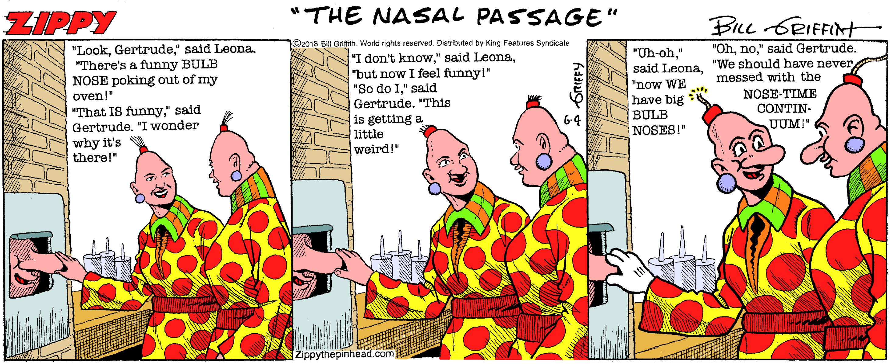 Pleased OCR: ZIPPY "THE NASAL PASSAGE" BILL 6RIFFIN ©2018 Bill Grifich. World rights reserved. Distributed by King Features Syndicate "Look" said Leona. "There's a funny BULB NOSE poking out of my oven!" "Oh" said Gertrude. "I don't know"but now I feel funny!" "So do I" said Gertrude. "This is getting a little weird!" "Uh-oh" said Leona"We should have never "now WE have big BULB messed with the NOSE-TIME CONTIN- "That IS funny" said Gertrude"I wonder G-4 UUM!" NOSES!" why it's there!" Zippythepinhead.com @O ZIPPY "THE NASAL PASSAGE" BILL 6RIFFIN ©2018 Bill Grifich. World rights reserved. Distributed by King Features Syndicate "Look" said Leona. "There's a funny BULB NOSE poking out of my oven!" "Oh" said Gertrude. "I don't know" said Leona"but now I feel funny!" "So do I" said Gertrude. "This is getting a little weird!" "Uh-oh" said Leona"We should have never "now WE have big BULB messed with the NOSE-TIME CONTIN- "That IS funny" said Gertrude"I wonder G-4 UUM!" NOSES!" why it's there!" Zippythepinhead.com @O