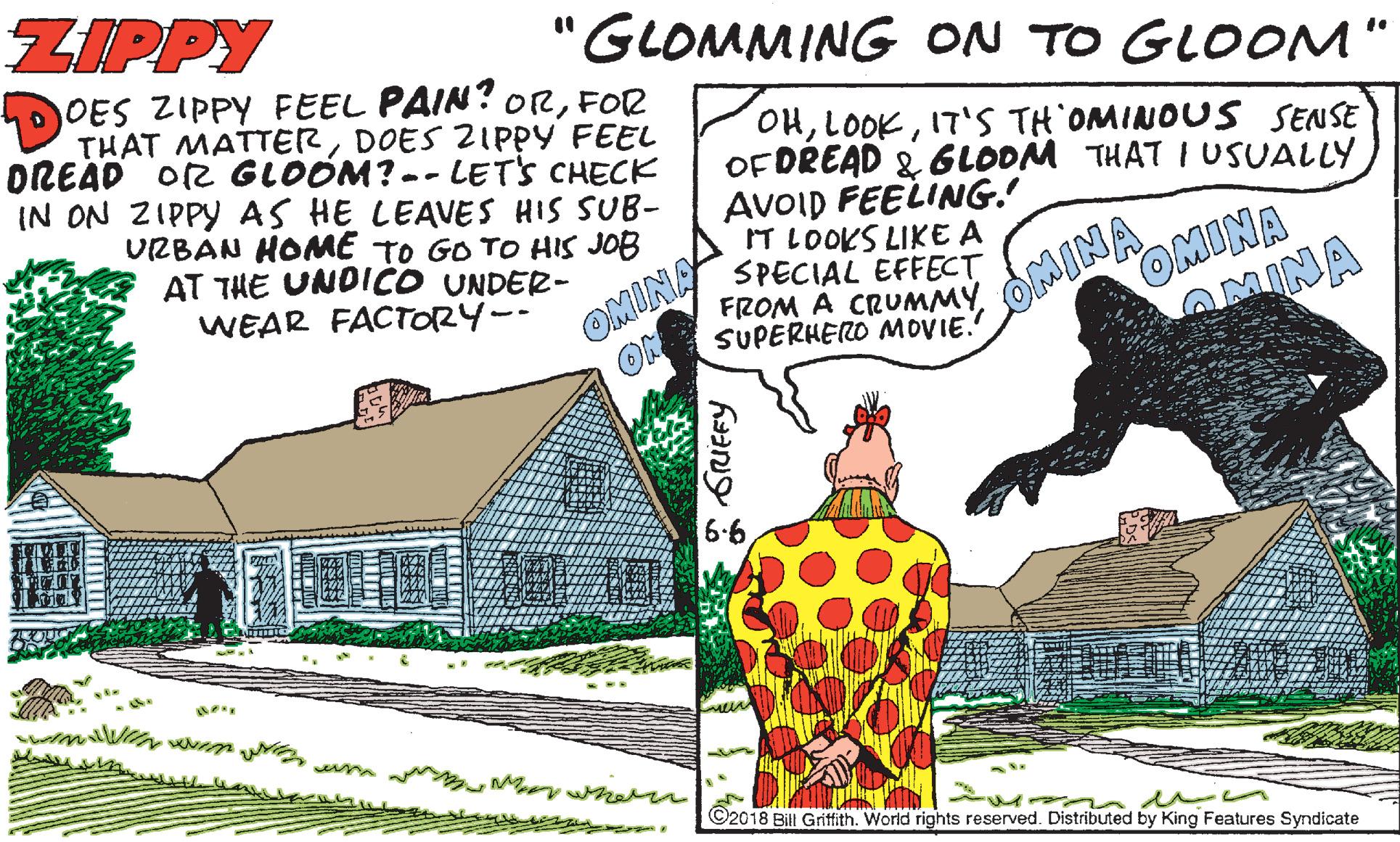 Village OCR: ZIPPY "GLOMMING ON TO GLOOM" DOES ZIPPY FEEL PAIN? ORFOR THAT MATTERDOES ZIPPY FEEL OREAD O2 GLOOM? -- LETS CHECK IN ON ZIPPY AS HE LEAVES HIS SUB- URBAN HOME TO GO TO HIS JOB AT THE UNDICO UNDER- WEAR FACTORY-- OHIT'S TH OMINOUS SENSE OFDREAD & 6LOOM THAT I USUALLY AVOID FEELING. IT LOOKS LIKE A SPECIAL EFFECT FROM A CRUMMYSUPERHERO MOVIE. OMINA ON OMINA OMINA OMINA 6-6 ©2018 Bill Griffith. World rights reserved. Distributed by King Features Syndicate ZIPPY "GLOMMING ON TO GLOOM" DOES ZIPPY FEEL PAIN? ORFOR THAT MATTERDOES ZIPPY FEEL OREAD O2 GLOOM? -- LETS CHECK IN ON ZIPPY AS HE LEAVES HIS SUB- URBAN HOME TO GO TO HIS JOB AT THE UNDICO UNDER- WEAR FACTORY-- OHIT'S TH OMINOUS SENSE OFDREAD & 6LOOM THAT I USUALLY AVOID FEELING. IT LOOKS LIKE A SPECIAL EFFECT FROM A CRUMMYSUPERHERO MOVIE. OMINA ON OMINA OMINA OMINA 6-6 ©2018 Bill Griffith. World rights reserved. Distributed by King Features Syndicate