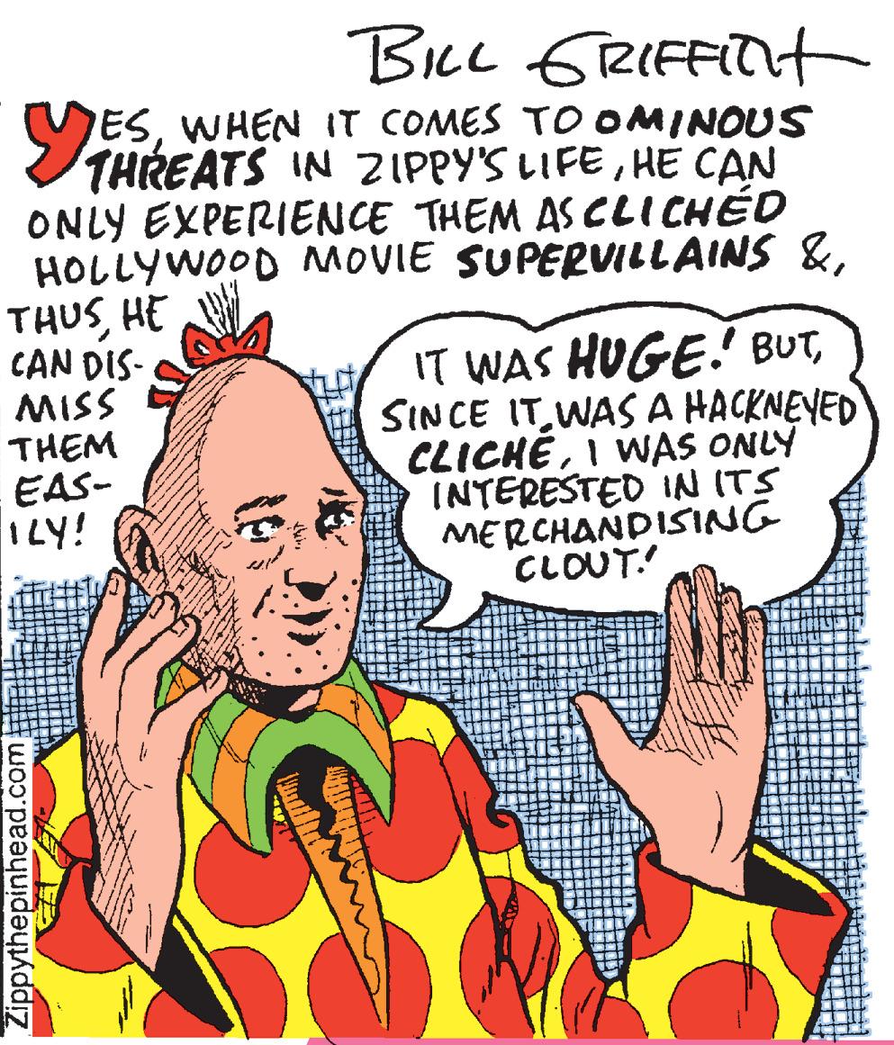 Humour OCR: Bcc GRIFFIT ESWHEN IT COMES TO OMINOUS THREATS IN ZIPPY'S LIFEHE CAN ONLY EXPERIENCE THEM AS CLICHÉD HOLLYWOOD MOVIE SUPERVILLAINS &HE CAN DIS- MISS THEM EAS- ILY! IT WAS HUGE.' BUTWASA HACKNEVED CLICHÉI WAS ONLY INTERESTED IN ITS MERCHANDISING CLOUT. Zippythepinhead.com Bcc GRIFFIT ESWHEN IT COMES TO OMINOUS THREATS IN ZIPPY'S LIFEHE CAN ONLY EXPERIENCE THEM AS CLICHÉD HOLLYWOOD MOVIE SUPERVILLAINS &HE CAN DIS- MISS THEM EAS- ILY! IT WAS HUGE.' BUTSINCE ITWASA HACKNEVED CLICHÉI WAS ONLY INTERESTED IN ITS MERCHANDISING CLOUT. Zippythepinhead.com