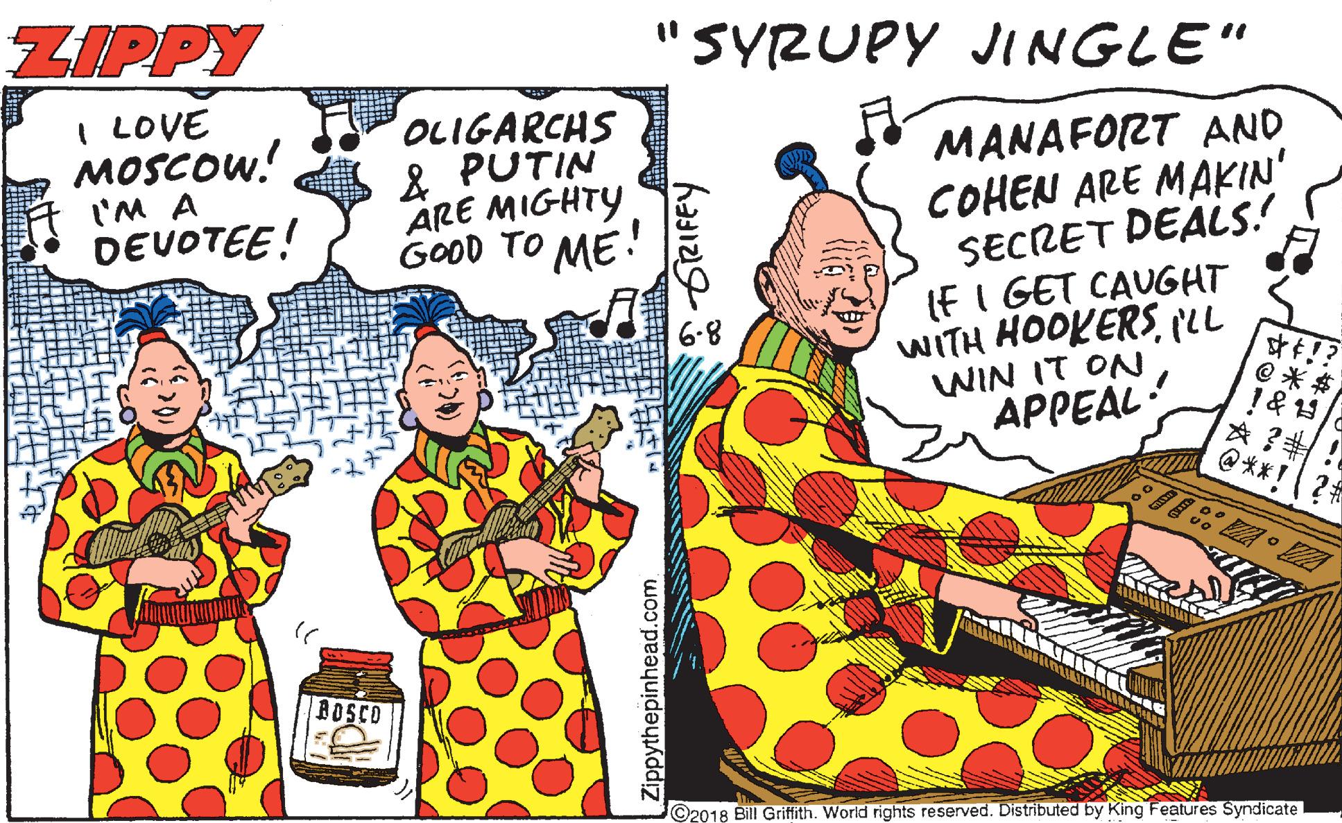 Comics OCR: ZIPPY "SYRUPY JINGLE" I LOVE MOSCOW! l'M A OLIGARCHS & PUTIN ARE MIGHTY GOOD TO ME! MANAFORT AND COHEN ARE MAKIN' SECRET DEALS! IFI GET CAUGHT WITH HOOKERS(LL WIN IT ON APPEAL: DEVOTEE! 6.8 @ * $ !& 19 @**!? DOSCO ©2018 Bill Griffith. World rights reserved. Distributed by King Features Syndicate Zippythepinhead.com ZIPPY "SYRUPY JINGLE" I LOVE MOSCOW! l'M A OLIGARCHS & PUTIN ARE MIGHTY GOOD TO ME! MANAFORT AND COHEN ARE MAKIN' SECRET DEALS! IFI GET CAUGHT WITH HOOKERS(LL WIN IT ON APPEAL: DEVOTEE! 6.8 @ * $ !& 19 @**!? DOSCO ©2018 Bill Griffith. World rights reserved. Distributed by King Features Syndicate Zippythepinhead.com