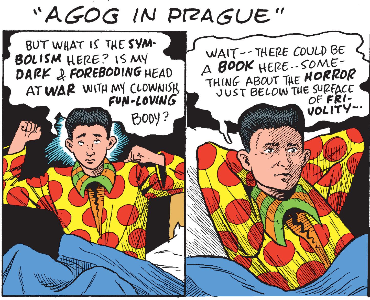 Illustration OCR: "AGOG IN PIZAGUE" BUT WHAT IS THE SYM- BOLISM HERE? IS MY DARK & FOREBODING HEAD AT WAR WITH MY CLOWNISH FUN-LOVING Booy? WAIT-- THERE COULD BE A BOOK HERE..SOME- THING ABOUT THE HORROR JUST BELOW THE SURFACE OF FRI- VOLITY-. "AGOG IN PIZAGUE" BUT WHAT IS THE SYM- BOLISM HERE? IS MY DARK & FOREBODING HEAD AT WAR WITH MY CLOWNISH FUN-LOVING Booy? WAIT-- THERE COULD BE A BOOK HERE..SOME- THING ABOUT THE HORROR JUST BELOW THE SURFACE OF FRI- VOLITY-.