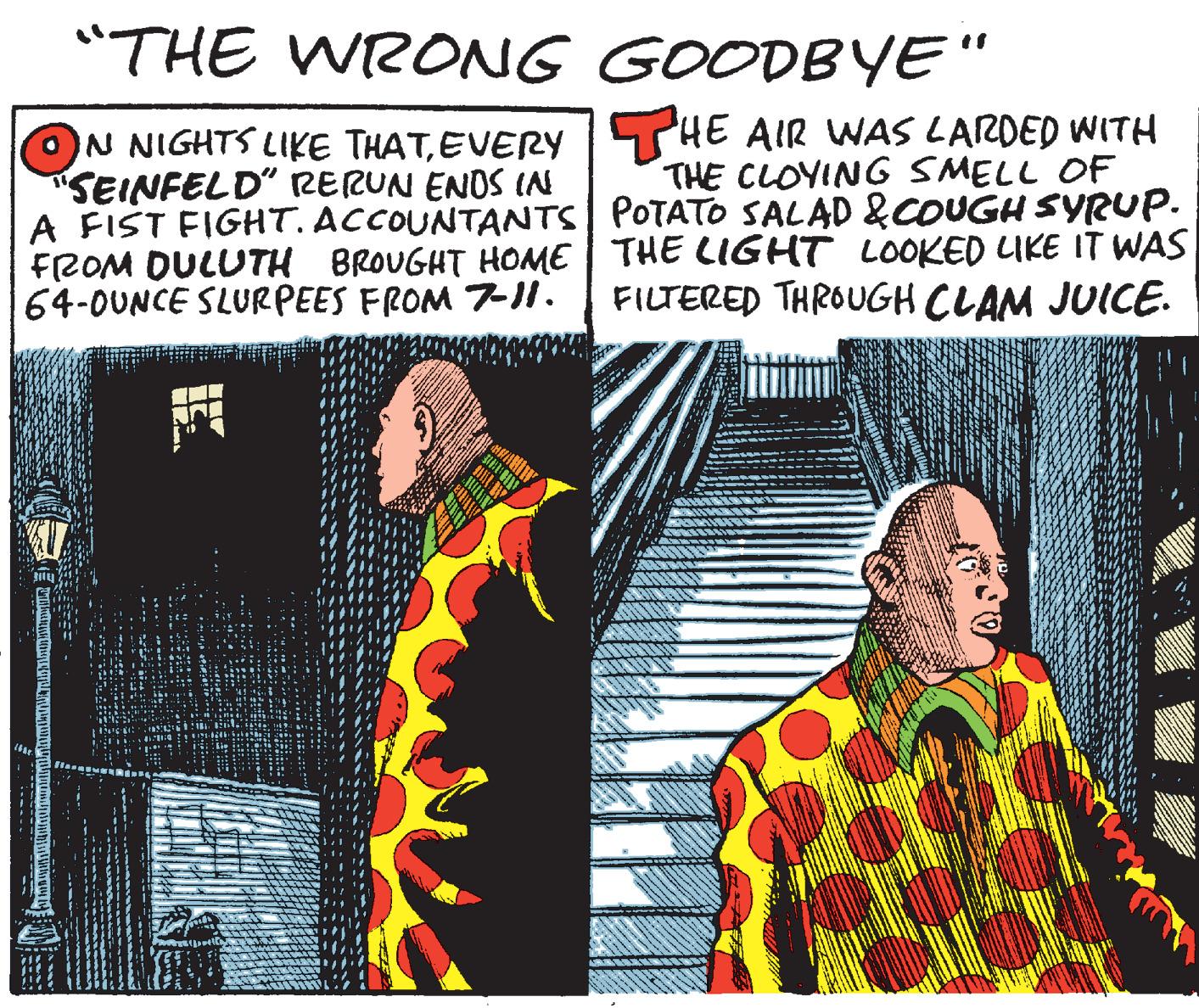 Visual arts OCR: "THE WRONG GOODBYE " IN NIGHTS LIKE THATEVERY SHE AIR WNAS LARDED WITH SEINFELD" RERUN ENOS IN A FIST FIGHT. ACCOUNTANTS| POTATO SALAD &COUGH SYRUP. FROM DULUTH BROUGHT HOME| THE LIGHT LOOKED LIKE IT WAS 64-0UNCE SLURPEES FROM 7!. THE CLOYING SMELL OF FILTERED THROUGH CLAM JUICE. "THE WRONG GOODBYE " IN NIGHTS LIKE THATEVERY SHE AIR WNAS LARDED WITH SEINFELD" RERUN ENOS IN A FIST FIGHT. ACCOUNTANTS| POTATO SALAD &COUGH SYRUP. FROM DULUTH BROUGHT HOME| THE LIGHT LOOKED LIKE IT WAS 64-0UNCE SLURPEES FROM 7!. THE CLOYING SMELL OF FILTERED THROUGH CLAM JUICE.