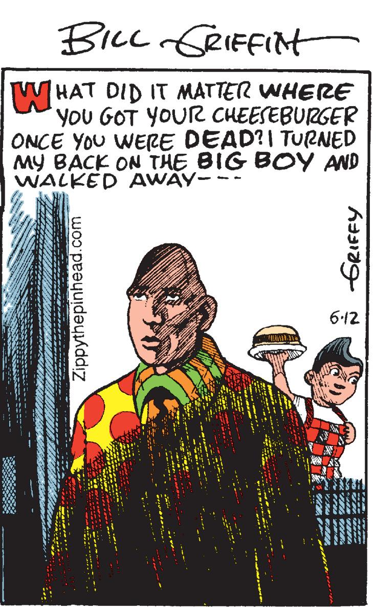 History OCR: W HAT DID IT MATTER WHERE you GOT YOUR CHEESEBURGER ONCE YOU WERE DEAD?I TURNED MY BACK ON THE BIG BOY AND WALKED AWAY-- 6-12 Zippythepinhead.com W HAT DID IT MATTER WHERE you GOT YOUR CHEESEBURGER ONCE YOU WERE DEAD?I TURNED MY BACK ON THE BIG BOY AND WALKED AWAY-- 6-12 Zippythepinhead.com