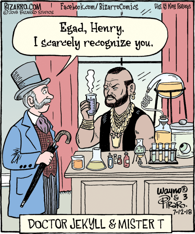 Fiction OCR: BIZARRO.COM © 2018 BIZARRO STUDIOS Facebook.com/BizarroComies Dist. 9 King Features EgadHenry. I scarcely recognize you. Wayno PiR?RO. 7•12-18 DOCTOR JEKYLL & MISTER T BIZARRO.COM © 2018 BIZARRO STUDIOS Facebook.com/BizarroComies Dist. 9 King Features EgadHenry. I scarcely recognize you. Wayno PiR?RO. 7•12-18 DOCTOR JEKYLL & MISTER T
