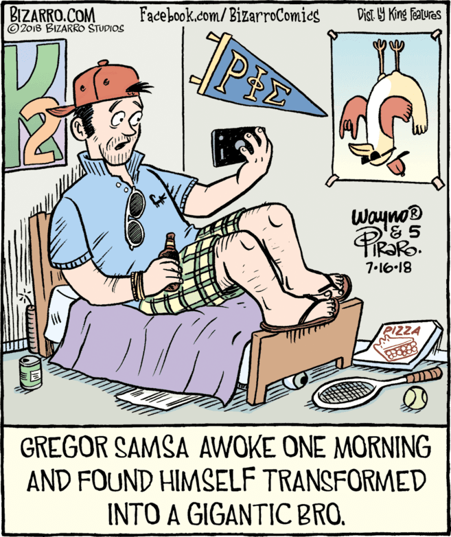 Conversation OCR: BIZARRO.COM © 2018 BIZARRO STUDIOS Facebook.com/BizarroComics Dist Y King Features Wayno® 7-16-18 PIZZA GREGOR SAMSA AWOKE ONE MORNING AND FOUND HIMSELF TRANSFORMED INTO A GIGANTIC BRO. BIZARRO.COM © 2018 BIZARRO STUDIOS Facebook.com/BizarroComics Dist Y King Features Wayno® 7-16-18 PIZZA GREGOR SAMSA AWOKE ONE MORNING AND FOUND HIMSELF TRANSFORMED INTO A GIGANTIC BRO.