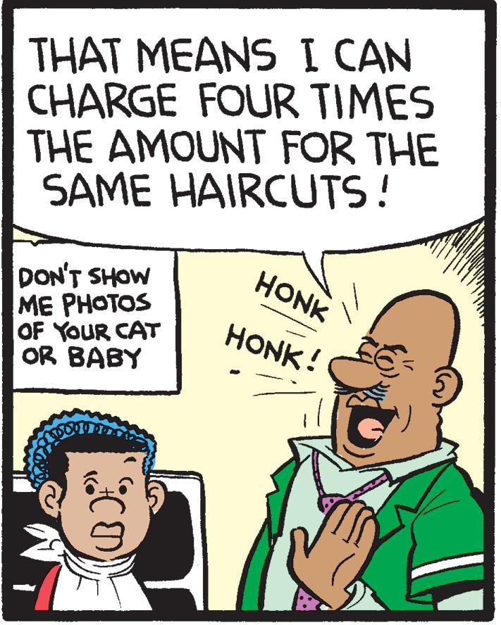 Fiction OCR: THAT MEANS I CAN CHARGE FOUR TIMES THE AMOUNT FOR THE SAME HAIRCUTS! HONK DON'T SHOW ME PHOTOS OF YOUR CAT OR BABY HONK! THAT MEANS I CAN CHARGE FOUR TIMES THE AMOUNT FOR THE SAME HAIRCUTS! HONK DON'T SHOW ME PHOTOS OF YOUR CAT OR BABY HONK!