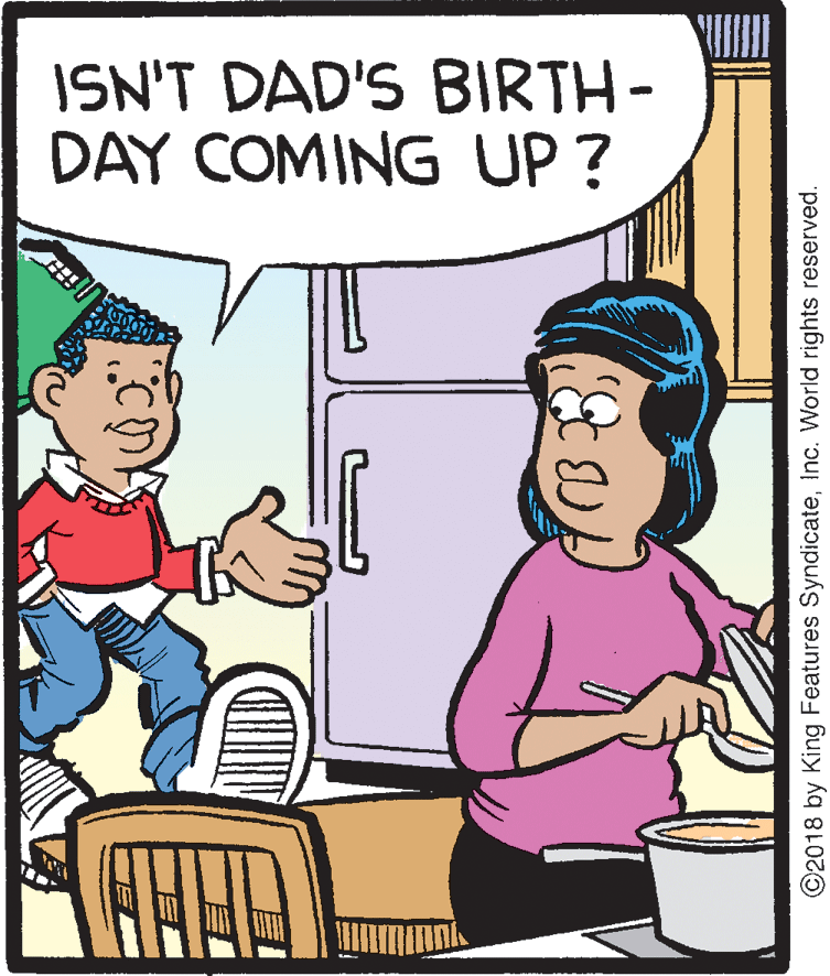 Pleased OCR: ISN'T DAD'S BIRTH- DAY COMING UP ? ©2018 by King Features SyndicateInc. World rights reserved. ISN'T DAD'S BIRTH- DAY COMING UP ? ©2018 by King Features SyndicateInc. World rights reserved.