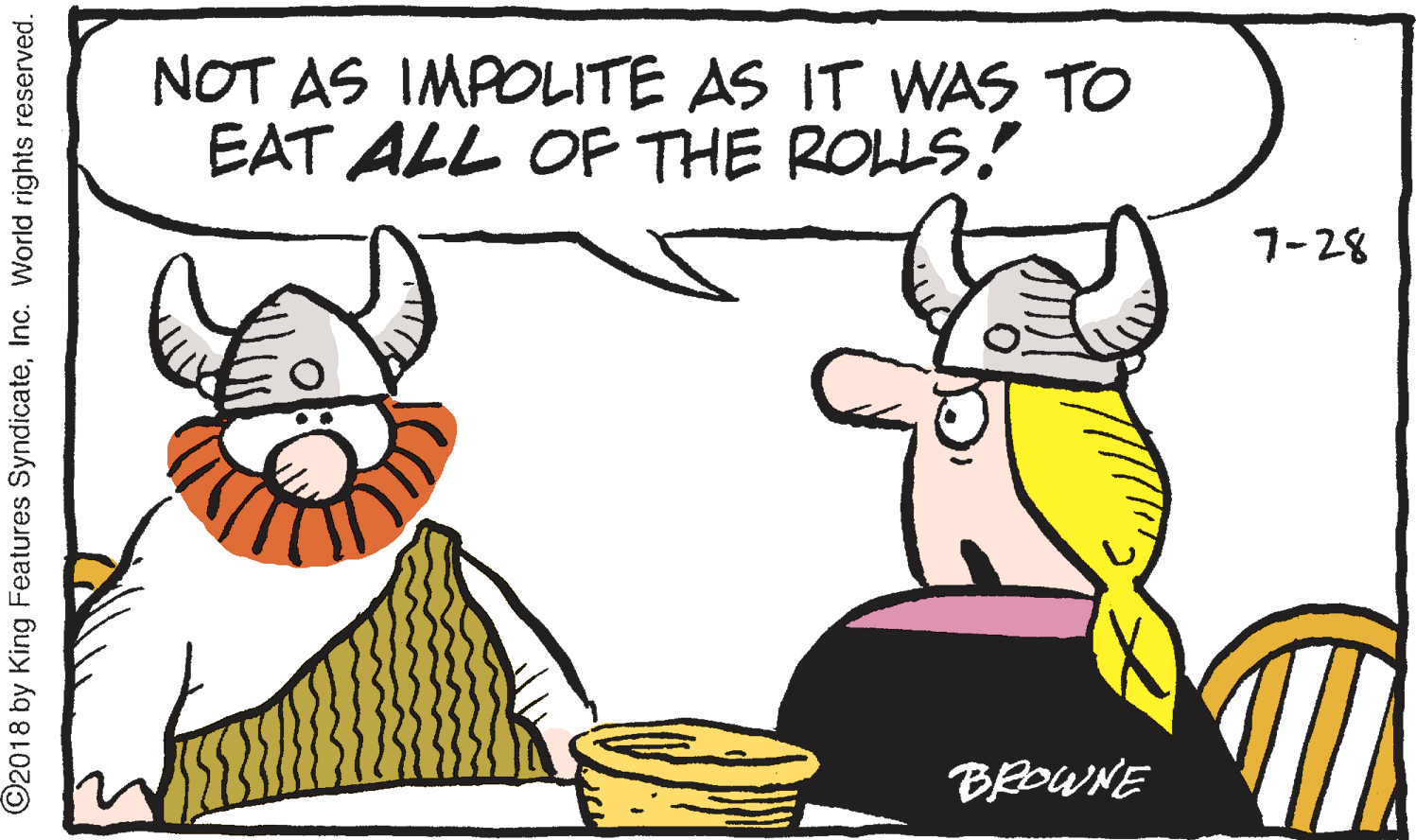 Serveware OCR: NOT AS IMPOLITE AS IT WAS TO EAT ALL OF THE ROLLS! 7-28 BEOWNE ©2018 by King Features SyndicateInc. World rights reserved. NOT AS IMPOLITE AS IT WAS TO EAT ALL OF THE ROLLS! 7-28 BEOWNE ©2018 by King Features SyndicateInc. World rights reserved.