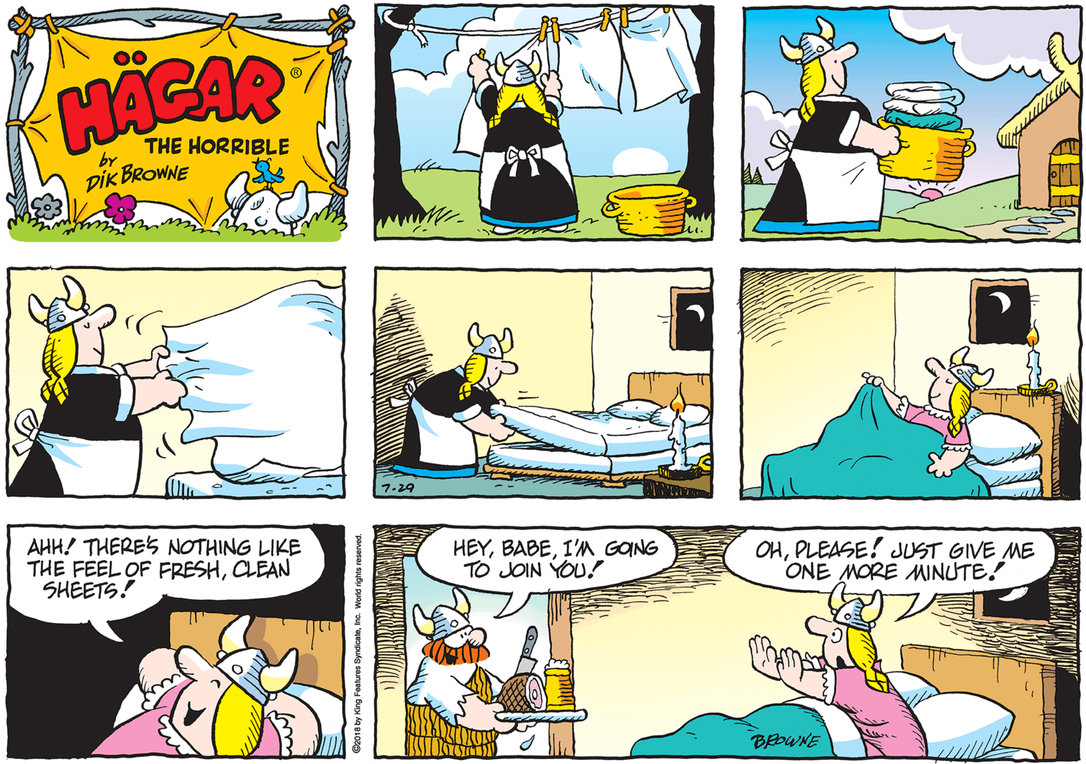Publication OCR: HACAR THE HORRIBLE by DIK BROWNE 7-29 AHH! THERES NOTHING LIKE THE FEEL OF FRESHCLEAN SHEETS! HEYI'M GONG TO JOIN YOU! OHPLEASE! JUST GIVE ME ONE MORE MNUTE! BEOWNE e018 by King Features SyndicaleInc. World rights reserved. HACAR THE HORRIBLE by DIK BROWNE 7-29 AHH! THERES NOTHING LIKE THE FEEL OF FRESHCLEAN SHEETS! HEYI'M GONG TO JOIN YOU! OHPLEASE! JUST GIVE ME ONE MORE MNUTE! BEOWNE e018 by King Features SyndicaleInc. World rights reserved.