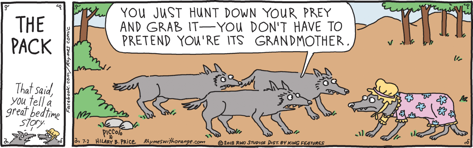 Rectangle OCR: THE PACK YOU JUST HUNT DOWN YOUR PREY AND GRAB IT-YOU DON'T HAVE TO PRETEND YOU'RE ITS GRANDMOTHER. That saidYou tell á great bedtime story vell Piccolo a 7-2 HILARY B. PRice Rhymeswithorange.com O2018 RWO STUDIOS DIST. BY KING FEATURES THE PACK YOU JUST HUNT DOWN YOUR PREY AND GRAB IT-YOU DON'T HAVE TO PRETEND YOU'RE ITS GRANDMOTHER. That saidYou tell á great bedtime story vell Piccolo a 7-2 HILARY B. PRice Rhymeswithorange.com O2018 RWO STUDIOS DIST. BY KING FEATURES