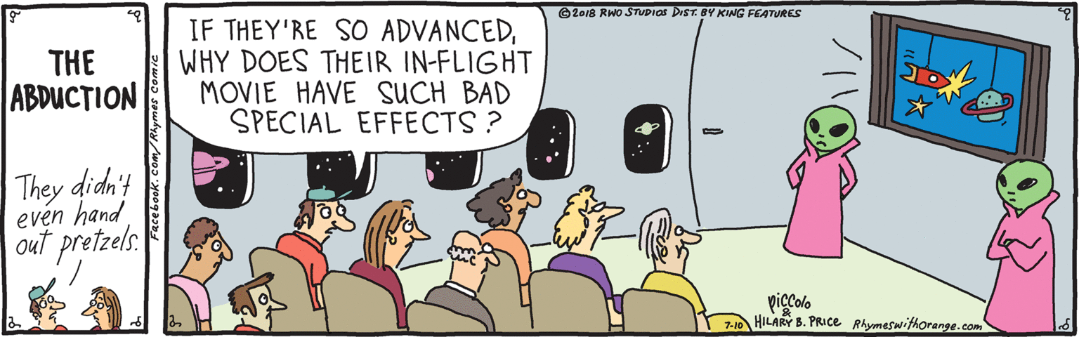 Community OCR: ©2018 RWO STUDIOS DIST. BY KING FEATURES THE ABDUCTION IF THEY'RE SO ADVANCEDWHY DOES THEIR IN-FLIGHT MOVIE HAVE SUCH BAD SPECIAL EFFECTS ? They didn't evén hand out pretzels. piccolo Z-10 HILARY B. PRICE Rhymeswithorange.com Facebook.com/Rhye ©2018 RWO STUDIOS DIST. BY KING FEATURES THE ABDUCTION IF THEY'RE SO ADVANCEDWHY DOES THEIR IN-FLIGHT MOVIE HAVE SUCH BAD SPECIAL EFFECTS ? They didn't evén hand out pretzels. piccolo Z-10 HILARY B. PRICE Rhymeswithorange.com Facebook.com/Rhye