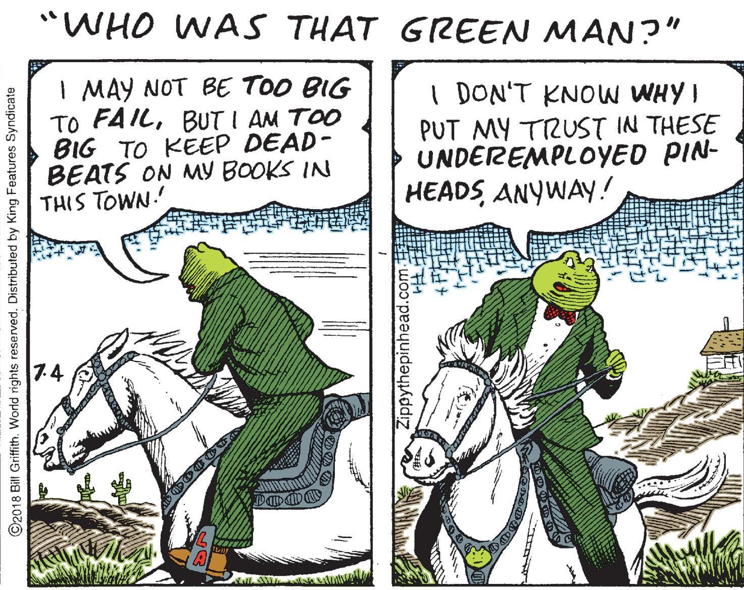 Horse tack OCR: "WHO WAS THAT GREEN MAN?" I MAY NOT BE TOO BIG TO FAILBUT I AM TOO BIG TO KEEP DEAD- BEATS ON MY BOOKS IN THIS TOWN.' I DON'T KNOW WHY I PUT MY TRUST IN THESE UNDEREMPLOYED PIN- HEADSANYWAY.! 7.4 ©2018 Bill Griffith. World rights reserved. Distributed I King Features Syndicate Zippythepinhead.com- "WHO WAS THAT GREEN MAN?" I MAY NOT BE TOO BIG TO FAILBUT I AM TOO BIG TO KEEP DEAD- BEATS ON MY BOOKS IN THIS TOWN.' I DON'T KNOW WHY I PUT MY TRUST IN THESE UNDEREMPLOYED PIN- HEADSANYWAY.! 7.4 ©2018 Bill Griffith. World rights reserved. Distributed I King Features Syndicate Zippythepinhead.com-