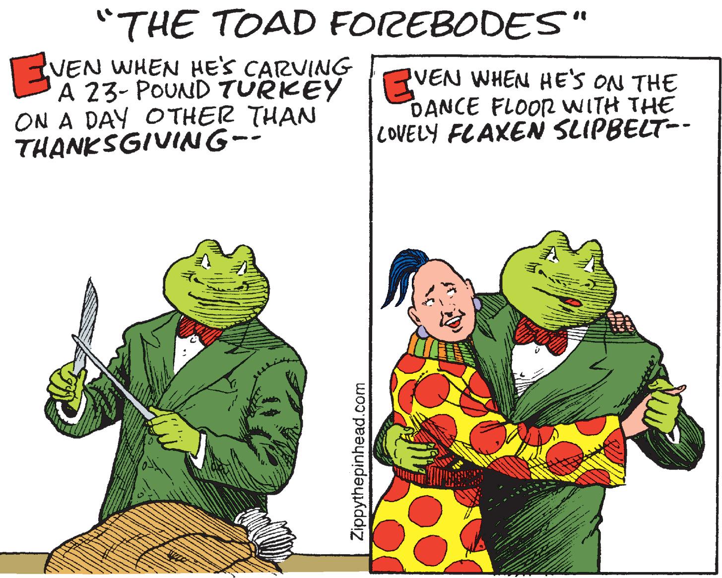 Humour OCR: "THE TOAD FOREBODES" VEN WHEN HE'S CARVING A 23- POUND TURKEY ON A DAY O THER THAN THANKSGIVING-- VEN WHEN HE'S ON THE DANCE FLOOR WITH THE COVELY FLAXEN SLIPBELT-- Zippythepinhead.com "THE TOAD FOREBODES" VEN WHEN HE'S CARVING A 23- POUND TURKEY ON A DAY O THER THAN THANKSGIVING-- VEN WHEN HE'S ON THE DANCE FLOOR WITH THE COVELY FLAXEN SLIPBELT-- Zippythepinhead.com