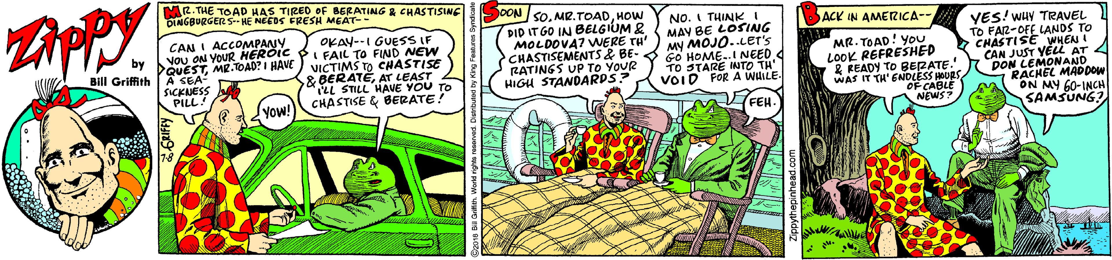 Comics OCR: ZAPPY. MR. THE TOAD HAS TIRED oF BERATING & CHASTISING DINGBURGERS- HE NEEDS FRESH MEAT-- SOON sOHOW NO. I THINKI MAY BE LOSING My MOJO..LEr's GO HOME..I NEED TO STARE INTO TH' VOID FOR A WHILE. ACK IN AMERICA-- DID IT GO IN BELGIUM & MOLDOVA? VWERE TH' CHASTISEMENTS & BE- RATINGS UP TO YOUR HIGH STANDARDS? VES! WHY TRAVEL TO FAR-OFE LANDS TO CHASTISE WHEN I CAN JUST YELL AT 4 DON LEMONANDDOW RACHEL ON MY 60-INCH SAMSUNG? VoU ON YOUR DQUES OKAY--I GUESS IF CANI ACCOMPANYCAIL TO FIND NEW MR. TOAD! You LOOK REFRESHED & READY TO BERATE. WAS IT TH' ENDLESS HOURS OF CABLE NEWS? by Bill Griffith ESTMR.TOAD? I HAVE) VICTIMS TO CHASTISE SICKNESS PILL! & BERATÉAT LEAST LHAVE YOU TO CHASTISE & BERATE! yow! FEH- ZAPPY. MR. THE TOAD HAS TIRED oF BERATING & CHASTISING DINGBURGERS- HE NEEDS FRESH MEAT-- SOON sOHOW NO. I THINKI MAY BE LOSING My MOJO..LEr's GO HOME..I NEED TO STARE INTO TH' VOID FOR A WHILE. ACK IN AMERICA-- DID IT GO IN BELGIUM & MOLDOVA? VWERE TH' CHASTISEMENTS & BE- RATINGS UP TO YOUR HIGH STANDARDS? VES! WHY TRAVEL TO FAR-OFE LANDS TO CHASTISE WHEN I CAN JUST YELL AT 4 DON LEMONANDDOW RACHEL ON MY 60-INCH SAMSUNG? VoU ON YOUR DQUES OKAY--I GUESS IF CANI ACCOMPANYCAIL TO FIND NEW MR. TOAD! You LOOK REFRESHED & READY TO BERATE. WAS IT TH' ENDLESS HOURS OF CABLE NEWS? by Bill Griffith ESTMR.TOAD? I HAVE) VICTIMS TO CHASTISE SICKNESS PILL! & BERATÉAT LEAST LHAVE YOU TO CHASTISE & BERATE! yow! FEH-