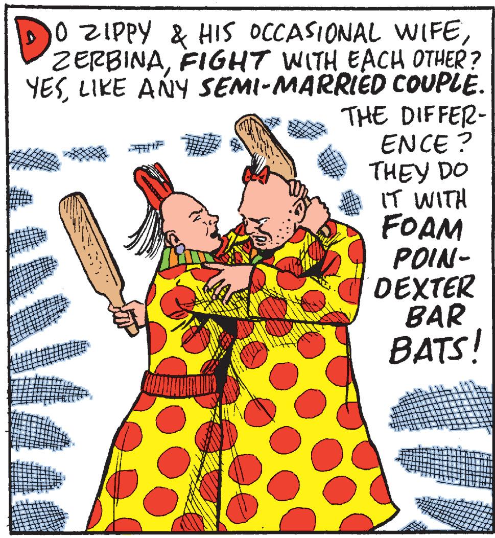 Drawing OCR: DO ZIPPY & HIS OCCASIONAL WIFEFIGHT WITH EACH OTHER? YESLIKE ANY SEMI-MARRIED COUPLE. THE DIFFER- ENCE ? THEY DO IT WITH FOAM POIN- DEXTER BAR BATS! DO ZIPPY & HIS OCCASIONAL WIFEFIGHT WITH EACH OTHER? YESLIKE ANY SEMI-MARRIED COUPLE. THE DIFFER- ENCE ? THEY DO IT WITH FOAM POIN- DEXTER BAR BATS!