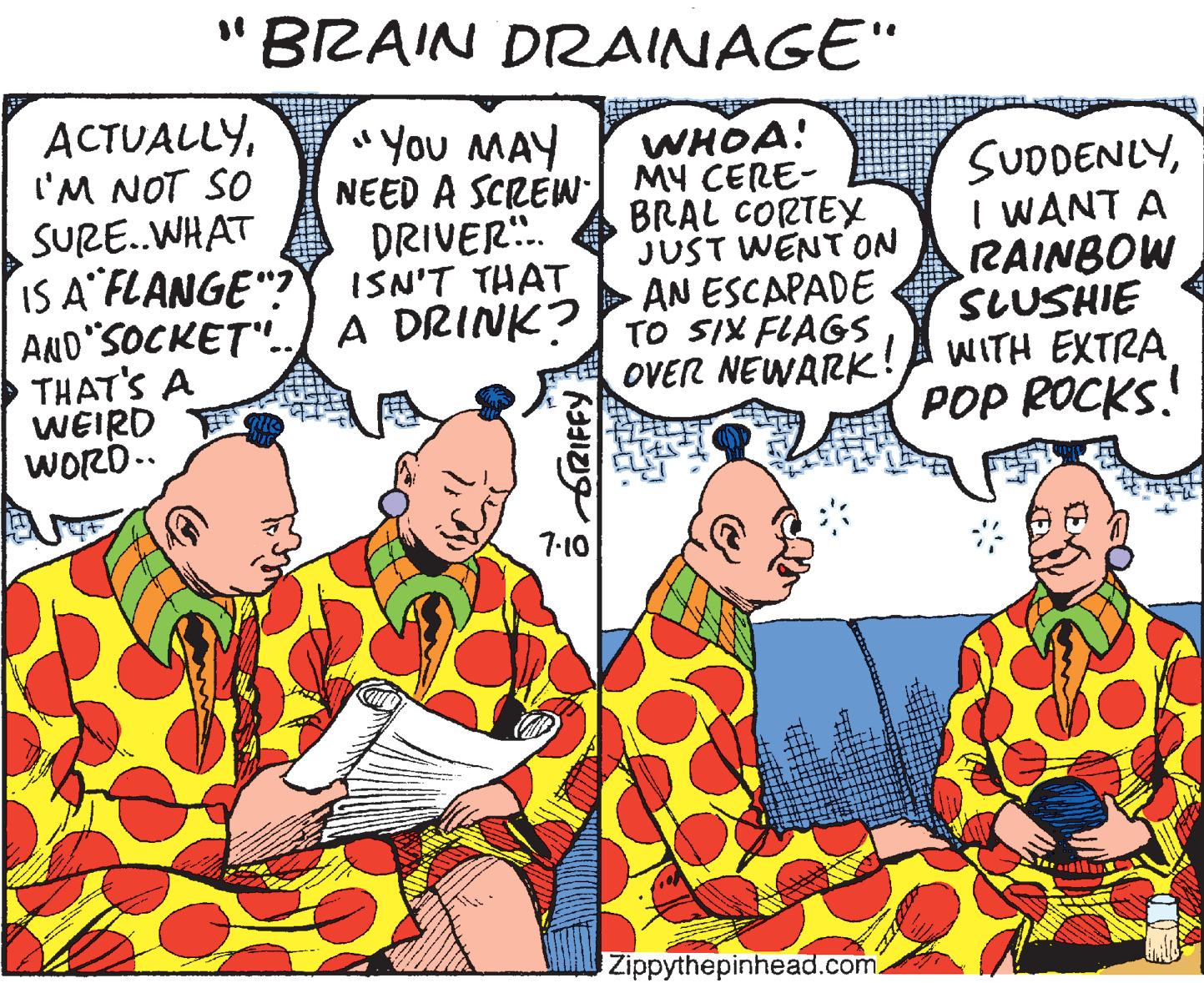 Fictional character OCR: "BRAIN DRAINAGE" ACTUALLYl'M NOT SO SURE.WHAT IS A FLANGE"? "You MAY NEED A SCREW MY CERE- DRIVER. ISN'T THAT WHOA! SUDDENLYI WANT A RAINBOW SLUSHIE WITH EXTRA POP ROCKS! BRAL CORTEY JUST WENT ON AN ESCAPADE AND SOCKET".. A DRINK? TO SIX FLAGS THAT'S A WEIRD WORD.. OVER NEWARK! 7-10 Zippythepinhead.com. "BRAIN DRAINAGE" ACTUALLYl'M NOT SO SURE.WHAT IS A FLANGE"? "You MAY NEED A SCREW MY CERE- DRIVER. ISN'T THAT WHOA! SUDDENLYI WANT A RAINBOW SLUSHIE WITH EXTRA POP ROCKS! BRAL CORTEY JUST WENT ON AN ESCAPADE AND SOCKET".. A DRINK? TO SIX FLAGS THAT'S A WEIRD WORD.. OVER NEWARK! 7-10 Zippythepinhead.com.