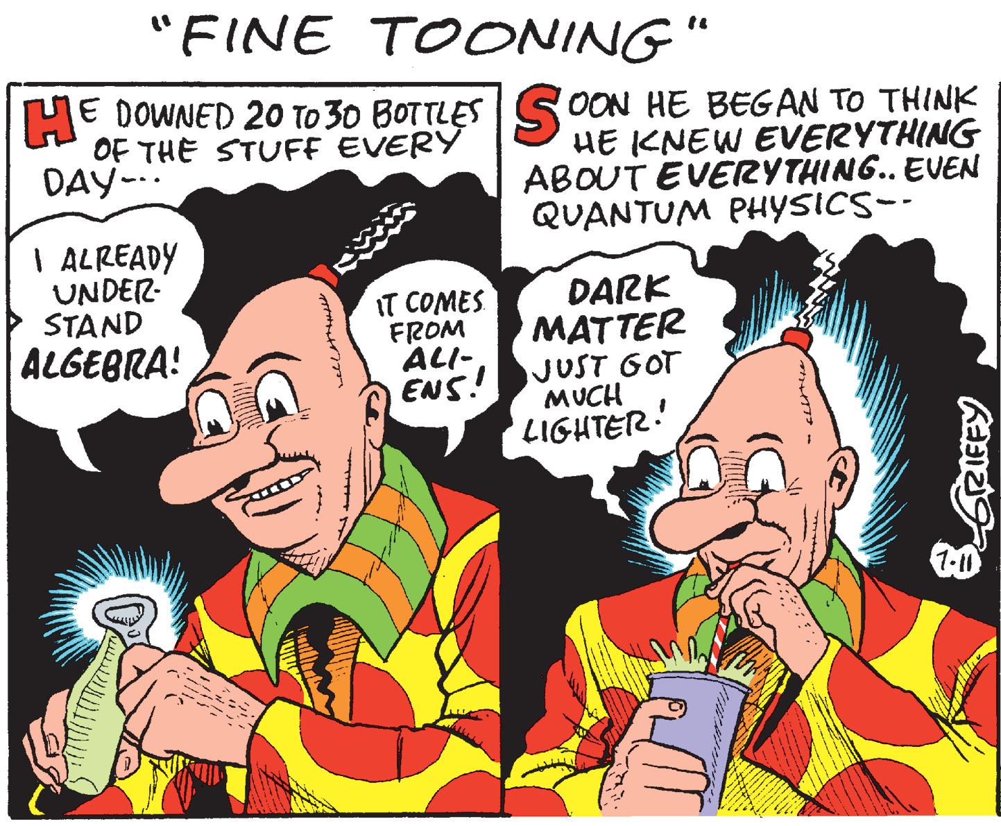 Publication OCR: "FINE TOONING" E DOWNED 20 TO 30 BOTTLES SOON HE BEGAN TO THINK HE KNEW EVERYTHING ABOUT EVERYTHING.. EVEN QUANTUM PHYSICS-- OF THE STUFF EVERY DAY-.. I ALREADY UNDER- STAND ALGEBRA! IT COMES FROM ALI- ENS! DARK MATTER JUST GOT MUCH LIGHTER! "FINE TOONING" E DOWNED 20 TO 30 BOTTLES SOON HE BEGAN TO THINK HE KNEW EVERYTHING ABOUT EVERYTHING.. EVEN QUANTUM PHYSICS-- OF THE STUFF EVERY DAY-.. I ALREADY UNDER- STAND ALGEBRA! IT COMES FROM ALI- ENS! DARK MATTER JUST GOT MUCH LIGHTER!