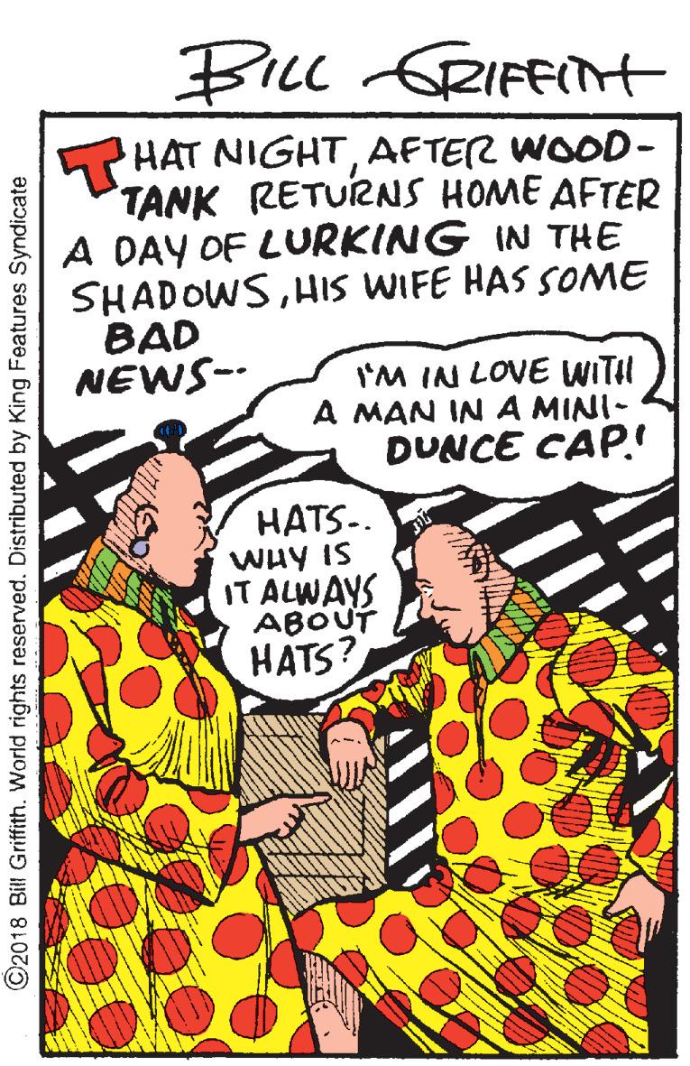 Poster OCR: BILL GRIFFIH PHAT NIGHTAFTER WOOD- TANK RETURNS HOME AFTER A DAY OF LURKING IN THE SHADOWSHIS WIFE HAS SOME BAD NEWS-- I'M IN LOVE WITH A MAN IN A MINI- DUNCE CAP. HATS-. WHY IS IT ALWAYS ABOUT HATS? ©2018 Bill Griffith. World rights reserved. Distributed by King Features Syndicate BILL GRIFFIH PHAT NIGHTAFTER WOOD- TANK RETURNS HOME AFTER A DAY OF LURKING IN THE SHADOWSHIS WIFE HAS SOME BAD NEWS-- I'M IN LOVE WITH A MAN IN A MINI- DUNCE CAP. HATS-. WHY IS IT ALWAYS ABOUT HATS? ©2018 Bill Griffith. World rights reserved. Distributed by King Features Syndicate