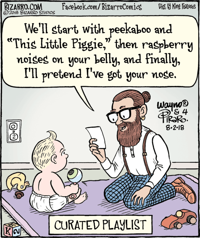 Rectangle OCR: BIZARRO.COM © 2018 BIZARRO STUDIOS Facebook.com/BizarroComics Dist Y King Features We'll start with peekaboo and "This Little Piggie" then raspberry noises on your bellyI'll pretend I've got your noge. wayno® & 4 8.2-18 CURATED PLAYLIST BIZARRO.COM © 2018 BIZARRO STUDIOS Facebook.com/BizarroComics Dist Y King Features We'll start with peekaboo and "This Little Piggie" then raspberry noises on your bellyand finallyI'll pretend I've got your noge. wayno® & 4 8.2-18 CURATED PLAYLIST