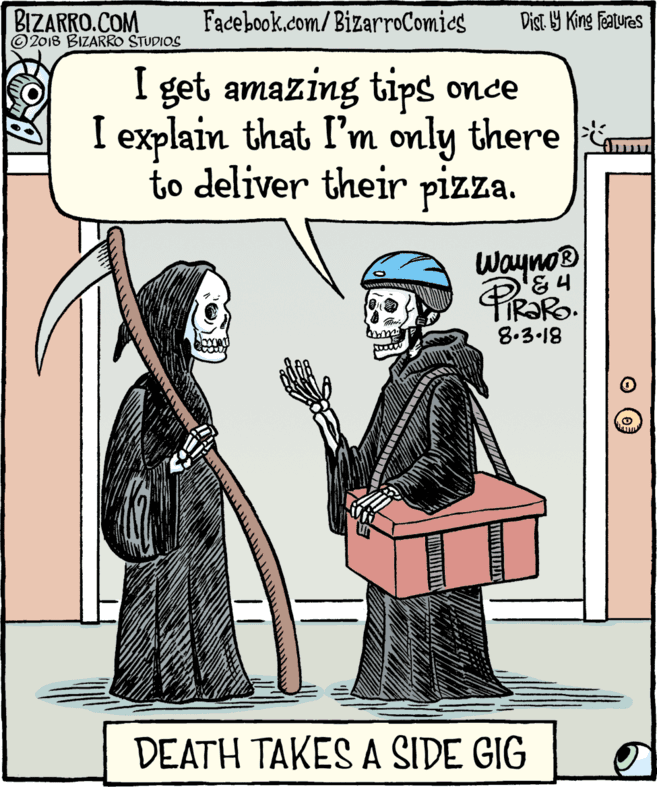Comics OCR: BIZARRO.COM © 2018 BIZARRO STUDIOS Facebook.com/BizarroComies Dist Y King features I get amazing tips once I explain that I'm only there to deliver their pizza. Wayno® 8.3.18 DEATH TAKES A SIDE GIG BIZARRO.COM © 2018 BIZARRO STUDIOS Facebook.com/BizarroComies Dist Y King features I get amazing tips once I explain that I'm only there to deliver their pizza. Wayno® 8.3.18 DEATH TAKES A SIDE GIG