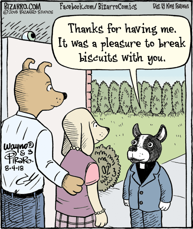 Humour OCR: BIZARRO.COM © 2018 BIZARRO STUDIOS Facebook.com/ BizarroComics Dist Y King Features Thanks for having me. It was a pleasure to break biscuits with you. Wayno® 8.4-18 02 in BIZARRO.COM © 2018 BIZARRO STUDIOS Facebook.com/ BizarroComics Dist Y King Features Thanks for having me. It was a pleasure to break biscuits with you. Wayno® 8.4-18 02 in