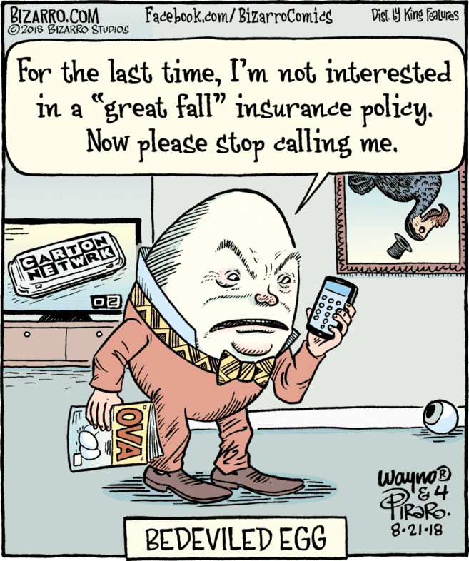 Organism OCR: BIZARRO.COM © 2018 BIZARRO STUDIOS Facebook.com/BizarroComics Dist. Y King Faturas For the last timeI'm not interested in a "great fall" insurance policy. Now please stop calling me. CARTON NETWRK Wayno BEDEVILED EGG TIR?RO. 8.21•18 OVA BIZARRO.COM © 2018 BIZARRO STUDIOS Facebook.com/BizarroComics Dist. Y King Faturas For the last timeI'm not interested in a "great fall" insurance policy. Now please stop calling me. CARTON NETWRK Wayno BEDEVILED EGG TIR?RO. 8.21•18 OVA