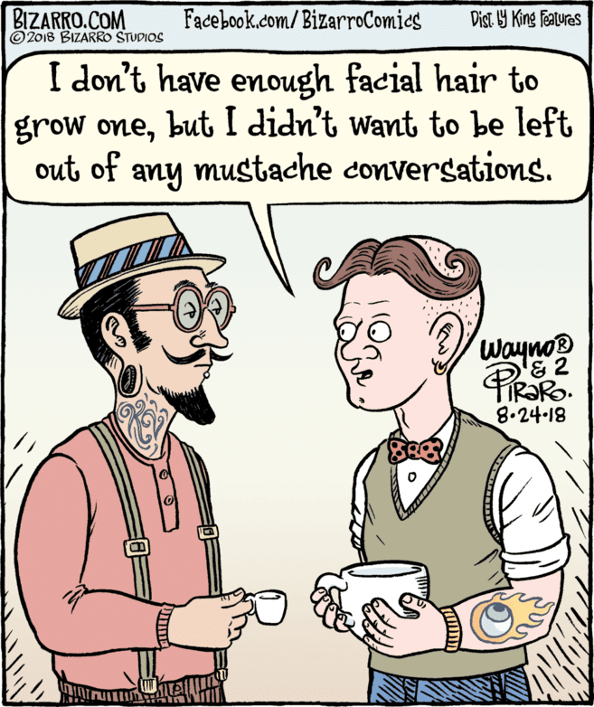 Human OCR: BIZARRO.COM © 2018 BIZARRO STUDIOS Facebook.com/BizarroComies Dist Y King Fatures I don't have enough facial hair to grow onebut I didn't want to be left out of any mustache conversations. Wayno® 8.24-18 BIZARRO.COM © 2018 BIZARRO STUDIOS Facebook.com/BizarroComies Dist Y King Fatures I don't have enough facial hair to grow onebut I didn't want to be left out of any mustache conversations. Wayno® 8.24-18
