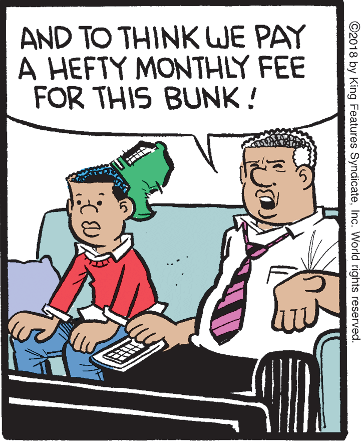 Fictional character OCR: AND TO THINK WE PAY A HEFTY MONTHLY FEE FOR THIS BUNK ! ©2018 by King Features SyndicateInc. World rights reserved. AND TO THINK WE PAY A HEFTY MONTHLY FEE FOR THIS BUNK ! ©2018 by King Features SyndicateInc. World rights reserved.