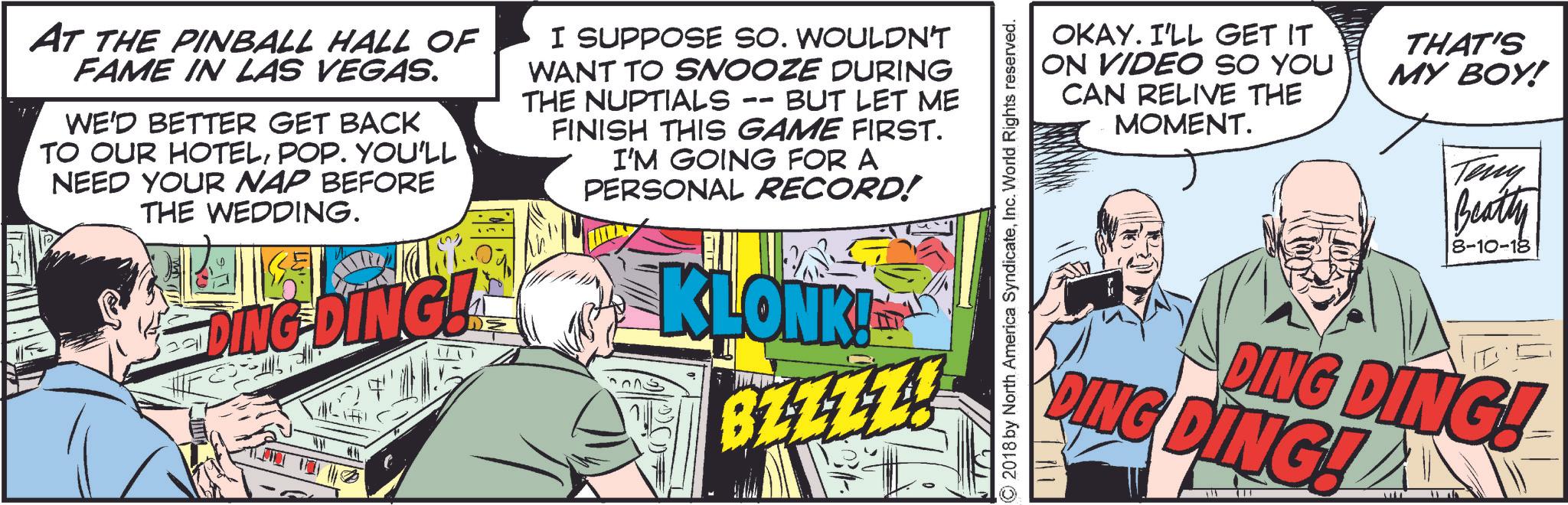 Humour OCR: AT THE PINBALL HALL OF FAME IN LAS VEGAS. WE'D BETTER GET BACK TO OUR HOTELPOP. YOU'LL NEED YOUR NAP BEFORE THE WEDDING. DING-DING! I SUPPOSE SO. WOULDN'T WANT TO SNOOZE DURING THE NUPTIALS -- BUT LET ME FINISH THIS GAME FIRST. I'M GOING FOR A PERSONAL RECORD! KLONK! BLZZZ! ©2018 by North America SyndicateInc. World Rights reserved. OKAY. I'LL GET IT ON VIDEO SO YOU CAN RELIVE THE MOMENT. THAT'S MY BOY! Teny Beatty 8-10-18 DING DING! DING DING! ?? AT THE PINBALL HALL OF FAME IN LAS VEGAS . WE'D BETTER GET BACK TO OUR HOTELPOP . YOU'LL NEED YOUR NAP BEFORE THE WEDDING . DING - DING ! I SUPPOSE SO . WOULDN'T WANT TO SNOOZE DURING THE NUPTIALS -- BUT LET ME FINISH THIS GAME FIRST . I'M GOING FOR A PERSONAL RECORD ! KLONK ! BLZZZ ! © 2018 by North America SyndicateInc. World Rights reserved . OKAY . I'LL GET IT ON VIDEO SO YOU CAN RELIVE THE MOMENT . THAT'S MY BOY ! Teny Beatty 8-10-18 DING DING ! DING DING ! ??