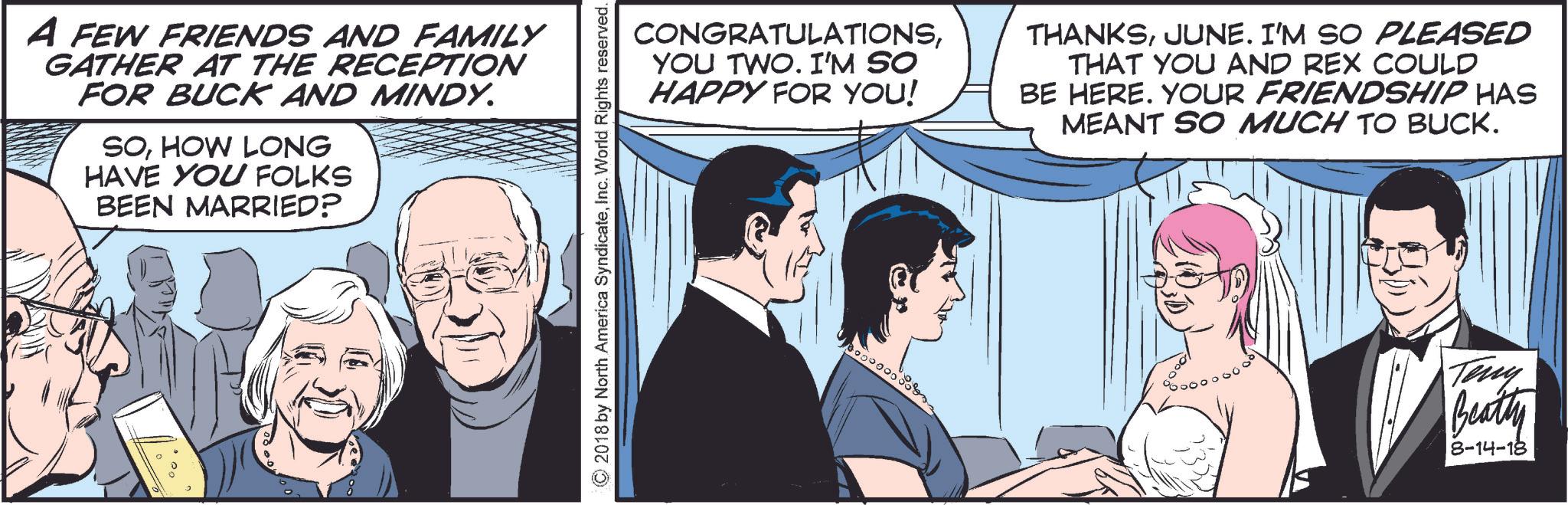 Art OCR: A FEW FRIENDS AND FAMILY GATHER AT THE RECEPTION FOR BUCK AND MINDY. SOHOW LONG HAVE YOU FOLKS BEEN MARRIED? ©2018 by North America SyndicateInc. World Rights reserved. CONGRATULATIONSYOU TWO. I'M SO HAPPY FOR YOU! THANKSJUNE. I'M SO PLEASED THAT YOU AND REX COULD BE HERE. YOUR FRIENDSHIP HAS MEANT SO MUCH TO BUCK. 10000. Teny Beatty 8-14-18 A FEW FRIENDS AND FAMILY GATHER AT THE RECEPTION FOR BUCK AND MINDY . SOHOW LONG HAVE YOU FOLKS BEEN MARRIED ? © 2018 by North America SyndicateInc. World Rights reserved . CONGRATULATIONSYOU TWO . I'M SO HAPPY FOR YOU ! THANKSJUNE . I'M SO PLEASED THAT YOU AND REX COULD BE HERE . YOUR FRIENDSHIP HAS MEANT SO MUCH TO BUCK . 10000 . Teny Beatty 8-14-18
