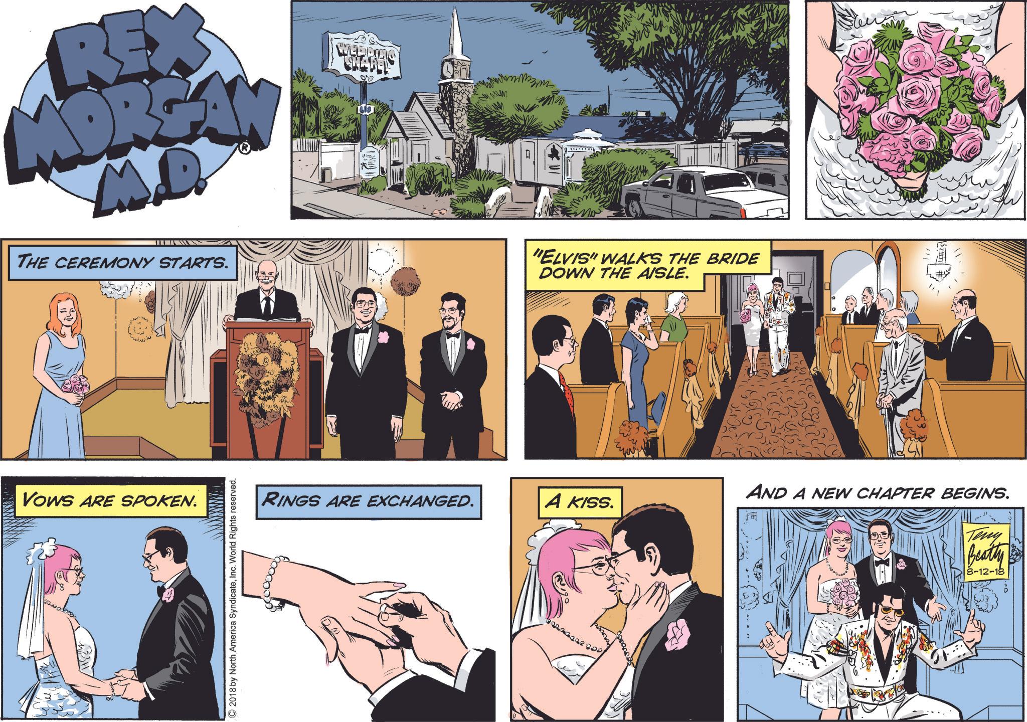 Art OCR: REX MORGAN M.D. THE CEREMONY STARTS. WED CHABEL 010 1619 Vows ARE SPOKEN. ©2018 by North America SyndicateInc. World Rights reserved. m "ELVIS" WALKS THE BRIDE DOWN THE AISLE. AND A NEW CHAPTER BEGINS. RINGS ARE EXCHANGED. A KISS. Teny Beatty 8-12-18 REX MORGAN M.D. THE CEREMONY STARTS . WED CHABEL 010 1619 Vows ARE SPOKEN . © 2018 by North America SyndicateInc. World Rights reserved . m " ELVIS " WALKS THE BRIDE DOWN THE AISLE . AND A NEW CHAPTER BEGINS . RINGS ARE EXCHANGED . A KISS . Teny Beatty 8-12-18