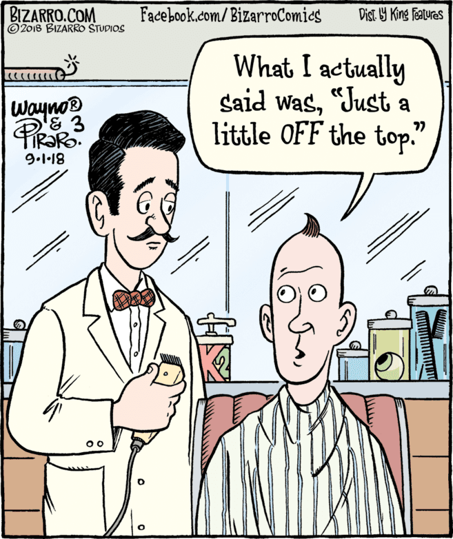Jaw OCR: BIZARRO.COM © 2018 BIZARRO STUDIOS Facebook.com/ BizarroComics Dist Y King Features What I actually said was"Just a little OFF the top." Wayno® 9.1·18 BIZARRO.COM © 2018 BIZARRO STUDIOS Facebook.com/ BizarroComics Dist Y King Features What I actually said was"Just a little OFF the top." Wayno® 9.1·18