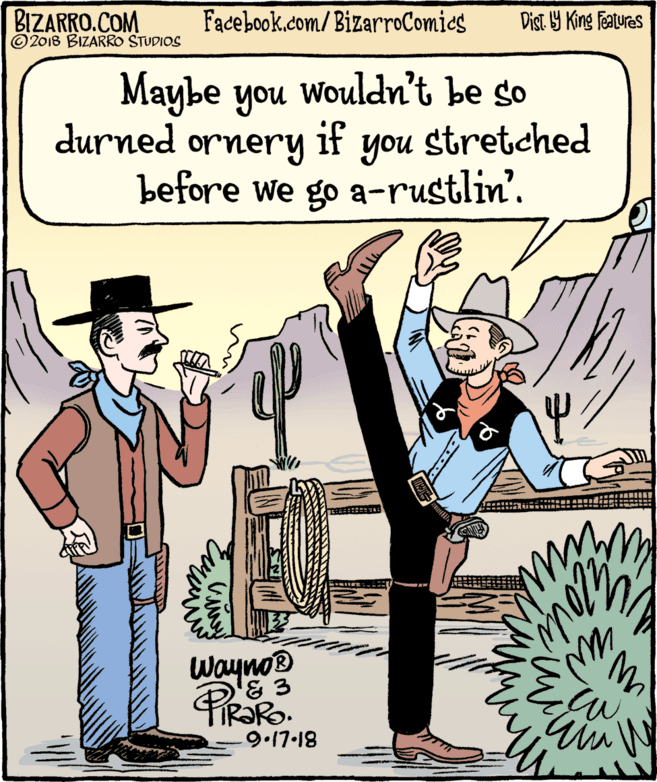 Poster OCR: BIZARRO.COM © 2018 BIZARRO STUDIOS Facebook.com/BizarroComics Dist Y King Features Maybe you wouldn't be so durned ornery if you stretched before we go a-rustlin'. ? Wayno 9.17-18 BIZARRO.COM © 2018 BIZARRO STUDIOS Facebook.com/BizarroComics Dist Y King Features Maybe you wouldn't be so durned ornery if you stretched before we go a-rustlin'. ? Wayno 9.17-18