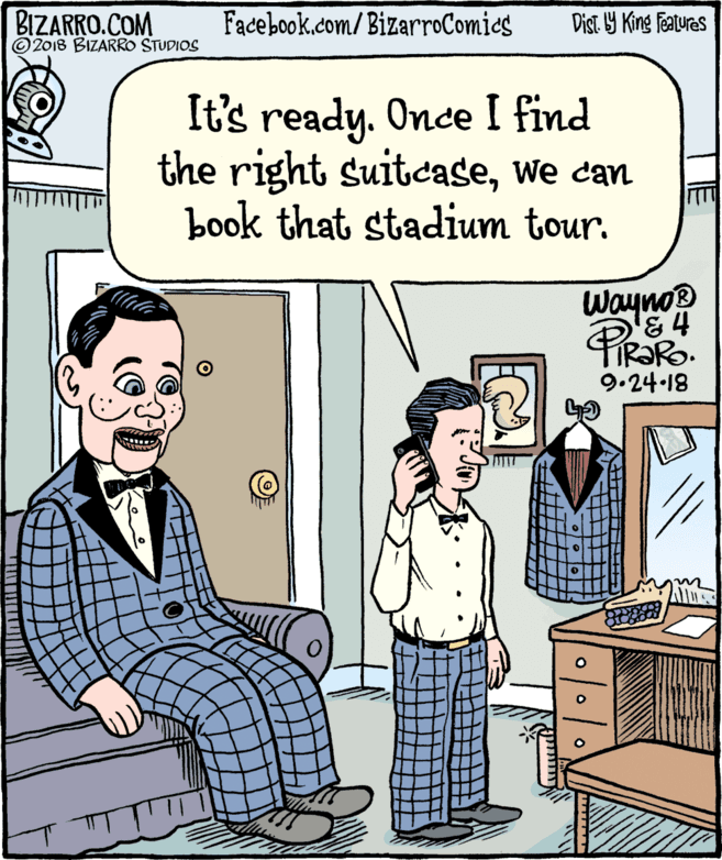 Fiction OCR: BIZARRO.COM © 2018 BIZARRO STUDIOS Facebook.com/BizarroComics Dist Y King Features It's ready. Once I find the right suitcasewe can book that stadium tour. Wayno® 9.24-18 BIZARRO.COM © 2018 BIZARRO STUDIOS Facebook.com/BizarroComics Dist Y King Features It's ready. Once I find the right suitcasewe can book that stadium tour. Wayno® 9.24-18