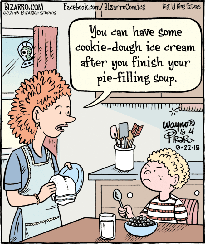 Fiction OCR: BIZARRO.COM © 2018 BIZARRO STUDIOS Facebook.com/ BizarroComics Dist Y King Features You can have some cookie-dough ice cream after finish you pie-filling soup. your wayno® 9.22-18 BIZARRO.COM © 2018 BIZARRO STUDIOS Facebook.com/ BizarroComics Dist Y King Features You can have some cookie-dough ice cream after finish you pie-filling soup. your wayno® 9.22-18