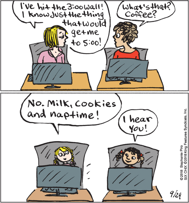 Fiction OCR: What'sthat? Coffee? I've hit the3:00wall! I knowJustthething thatwould getme to 5:00! No. MilkCookies and naptime! I hear You! /// 9/24 ©2018 Stephanie Piro SIX CHIX O2018 King Features SyndicateInc. What'sthat? Coffee? I've hit the3:00wall! I knowJustthething thatwould getme to 5:00! No. MilkCookies and naptime! I hear You! /// 9/24 ©2018 Stephanie Piro SIX CHIX O2018 King Features Syndicate