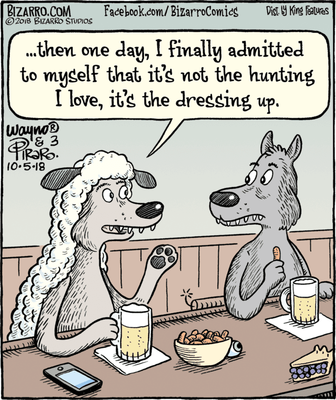 Snout OCR: BIZARRO.COM © 2018 BIZARRO STUDIOS Facebook.com/BizarroComics Dist Y King Features .then one dayI finally admitted to myself that it's not the hunting I loveit's the dressing up. Wayno 10.5.18 BIZARRO.COM © 2018 BIZARRO STUDIOS Facebook.com/BizarroComics Dist Y King Features .then one dayI finally admitted to myself that it's not the hunting I loveit's the dressing up. Wayno 10.5.18
