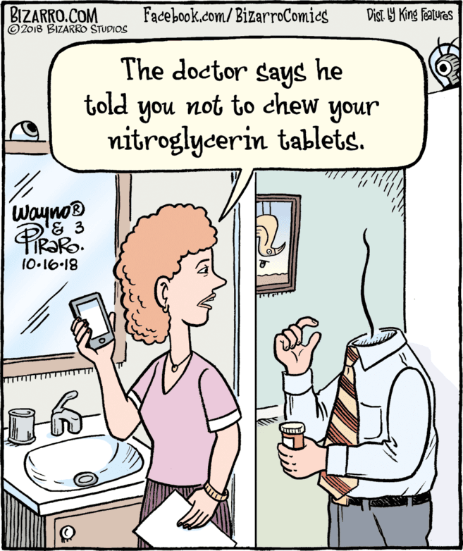 Organism OCR: BIZARRO.COM © 2018 BIZARRO STUDIOS Facebook.com/BizarroComics Dist Y King Features The doctor says he told you not to chew your nitroglycerin tablets. Wayno® & 3 10.16-18 BIZARRO.COM © 2018 BIZARRO STUDIOS Facebook.com/BizarroComics Dist Y King Features The doctor says he told you not to chew your nitroglycerin tablets. Wayno® & 3 10.16-18