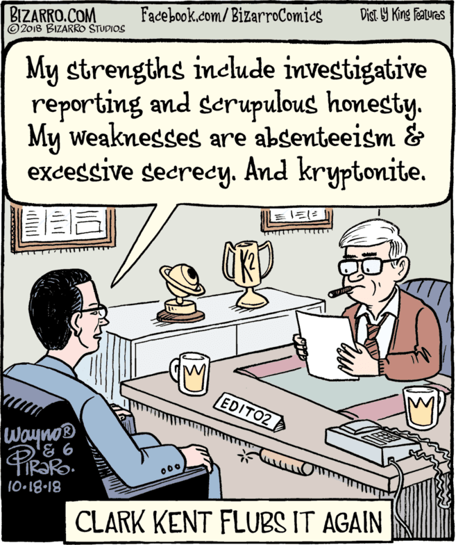 Conversation OCR: BIZARRO.COM © 2018 BIZARRO STUDIOS Facebook.com/BizarroComics Dist. Y King Features My strengths include investigative reporting and scrupulous honesty. My weaknesses are absenteeism & excessive secredy. And kryptonite. EDITO2 Wayno® 000 10•18-18 CLARK KENT FLUBS IT AGAIN BIZARRO.COM © 2018 BIZARRO STUDIOS Facebook.com/BizarroComics Dist. Y King Features My strengths include investigative reporting and scrupulous honesty. My weaknesses are absenteeism & excessive secredy. And kryptonite. EDITO2 Wayno® 000 10•18-18 CLARK KENT FLUBS IT AGAIN