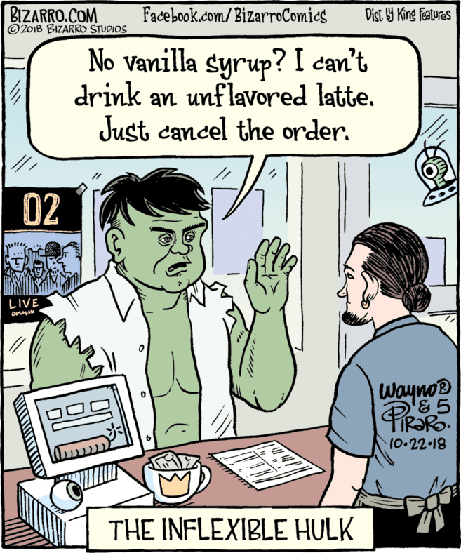 Organism OCR: BIZARRO.COM ©2018 BIZARRO STUDIOS Facebook.com/BizarroComics Dist Y King featuras No vanilla syrup? I can't drink an unflavored latte. Just cancel the order. 02 LIVE Wayno® FIR?RO. 6 10.22-18 THE INFLEXIBLE HULK BIZARRO.COM ©2018 BIZARRO STUDIOS Facebook.com/BizarroComics Dist Y King featuras No vanilla syrup? I can't drink an unflavored latte. Just cancel the order. 02 LIVE Wayno® FIR?RO. 6 10.22-18 THE INFLEXIBLE HULK
