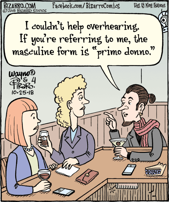 Jaw OCR: BIZARRO.COM © 2018 BIZARRO STUDIOS Facebook.com/BizarroComics Dist Y King Features I couldn't help overhearing. If you're referring to methe masculine form is "primo donno." 77 Wayno® 10-25.18 BIZARRO.COM © 2018 BIZARRO STUDIOS Facebook.com/BizarroComics Dist Y King Features I couldn't help overhearing. If you're referring to methe masculine form is "primo donno." 77 Wayno® 10-25.18