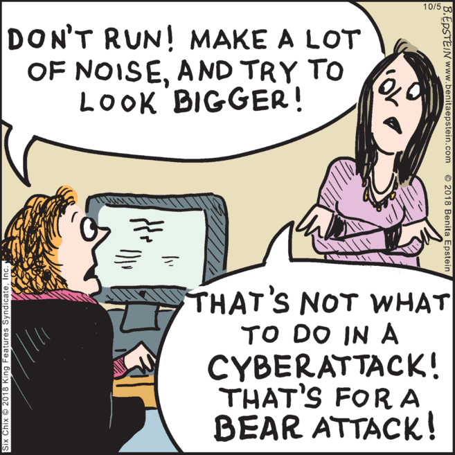 Illustration OCR: 10/5 DON'T RUN! MAKE A LOT OF NOISEAND TRY TO LOOK BIGGER! THAT'S NOT WHAT TO DO IN A CYBERATTACK! THAT'S FOR A BEAR ATTACK! Six Chix 2018 King Features SyndicateInc. B.EPSTEIN www.benitaepstein.com © 2018 Benita Epstein 10/5 DON'T RUN! MAKE A LOT OF NOISEAND TRY TO LOOK BIGGER! THAT'S NOT WHAT TO DO IN A CYBERATTACK! THAT'S FOR A BEAR ATTACK! Six Chix 2018 King Features SyndicateInc. B.EPSTEIN www.benitaepstein.com © 2018 Benita Epstein
