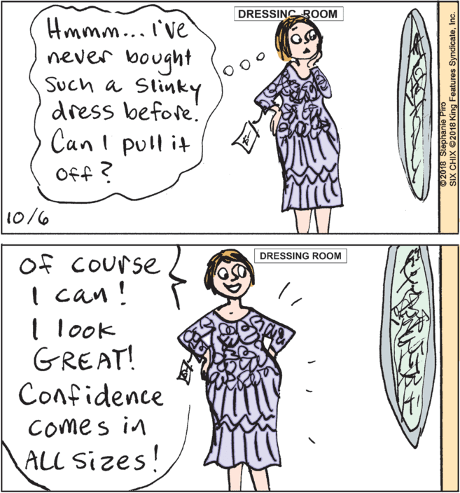 Pattern OCR: DRESSING ROOM Hmmm... I've never bought Such a Slinky dress before! Canl pull it Off ? 10/6 of Course I can! I look GREAT! Confidence DRESSING ROOM Comes in ALL Sizes! ©2018 Stephanie Piro SIX CHIX ©2018 King Features SyndicateInc. DRESSING ROOM Hmmm... I've never bought Such a Slinky dress before! Canl pull it Off ? 10/6 of Course I can! I look GREAT! Confidence DRESSING ROOM Comes in ALL Sizes! ©2018 Stephanie Piro SIX CHIX ©2018 King Features Syndicate