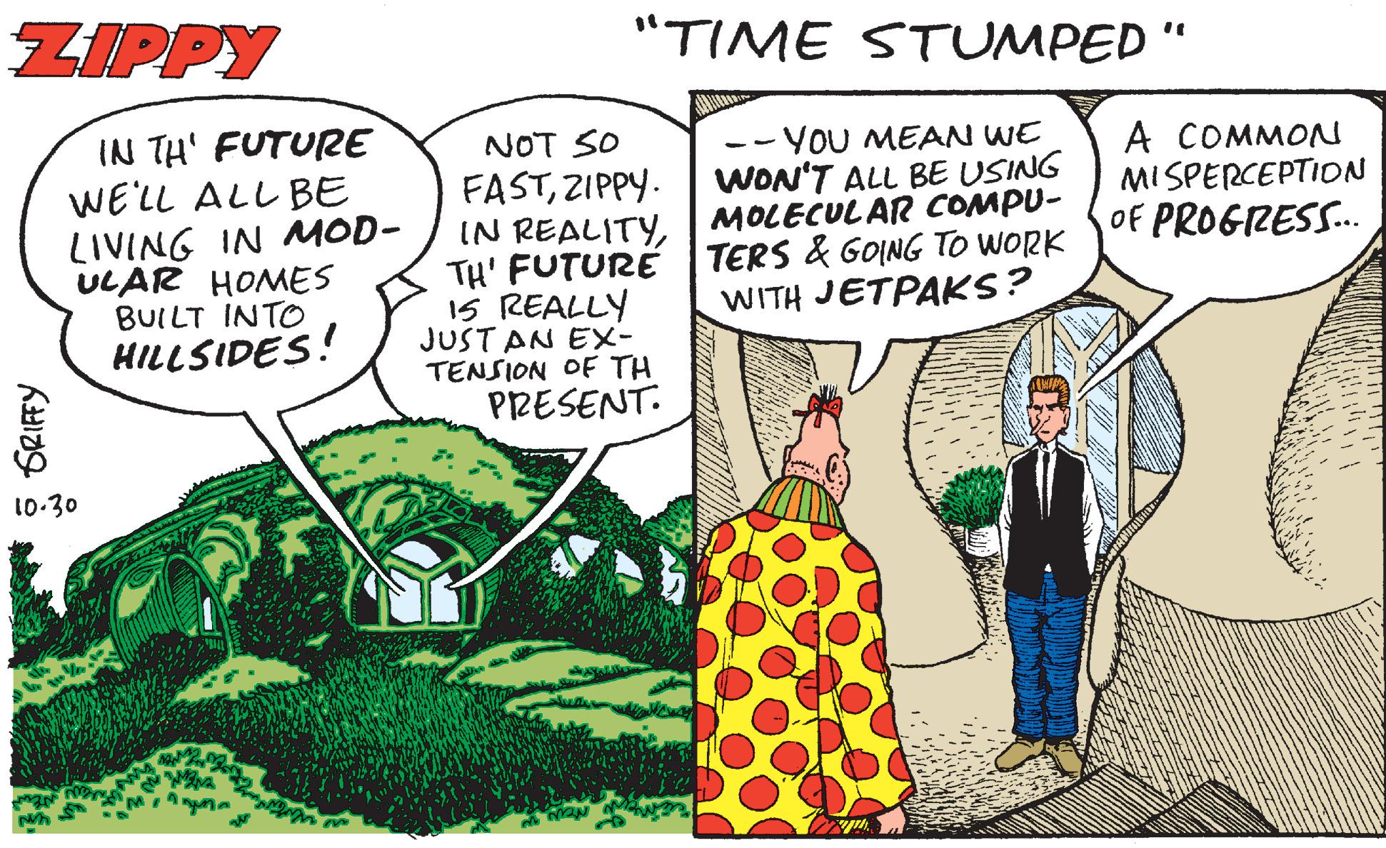 Publication OCR: ZIPPY "TIME STUMPED " IN TH' FUTURE WE'LL ALL BE LIVING IN MOD- ULAR HOMES BUILT INTO HILLSIDES! NOT SO FASTZIPPY. -- YOU MEAN WE WON'T ALL BE USING MOLECULAR COMPU- A COMMON MISPERCEPTION OF PROGRESS. IN REALITYTH' FUTURE TERS & GOING TO WORK 15 REALLY JUST AN EX- TENSION OF TH PRESENT. WITH JETPAKS? 10-30 GRIFY ZIPPY "TIME STUMPED " IN TH' FUTURE WE'LL ALL BE LIVING IN MOD- ULAR HOMES BUILT INTO HILLSIDES! NOT SO FASTZIPPY. -- YOU MEAN WE WON'T ALL BE USING MOLECULAR COMPU- A COMMON MISPERCEPTION OF PROGRESS. IN REALITYTH' FUTURE TERS & GOING TO WORK 15 REALLY JUST AN EX- TENSION OF TH PRESENT. WITH JETPAKS? 10-30 GRIFY